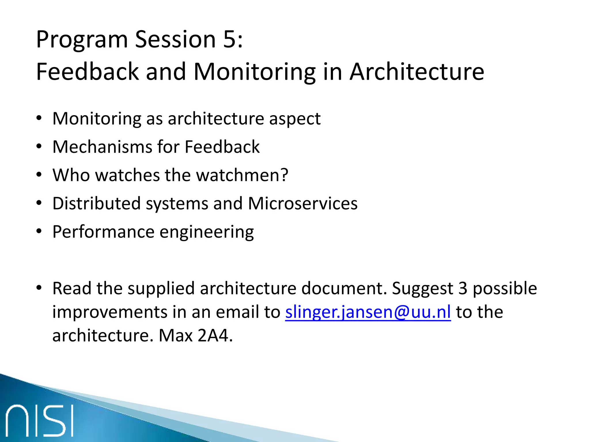 Program Session 5:
Feedback and Monitoring in Architecture
• Monitoring as architecture aspect
• Mechanisms for Feedback
• Who watches the watchmen?
• Distributed systems and Microservices
• Performance engineering
• Read the supplied architecture document. Suggest 3 possible
improvements in an email to slinger.jansen@uu.nl to the
architecture. Max 2A4.
 