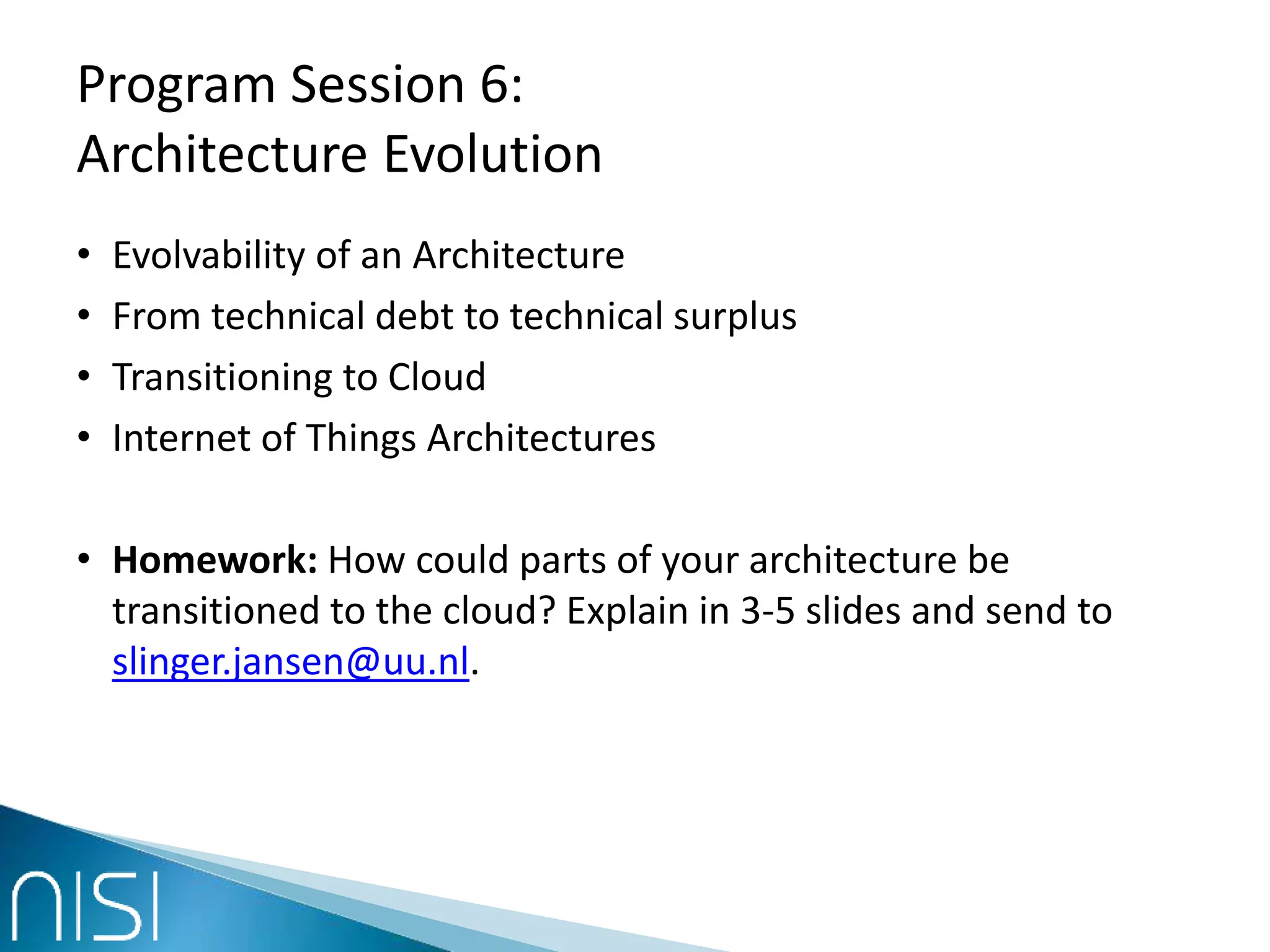 Program Session 6:
Architecture Evolution
• Evolvability of an Architecture
• From technical debt to technical surplus
• Transitioning to Cloud
• Internet of Things Architectures
• Homework: How could parts of your architecture be
transitioned to the cloud? Explain in 3-5 slides and send to
slinger.jansen@uu.nl.
 