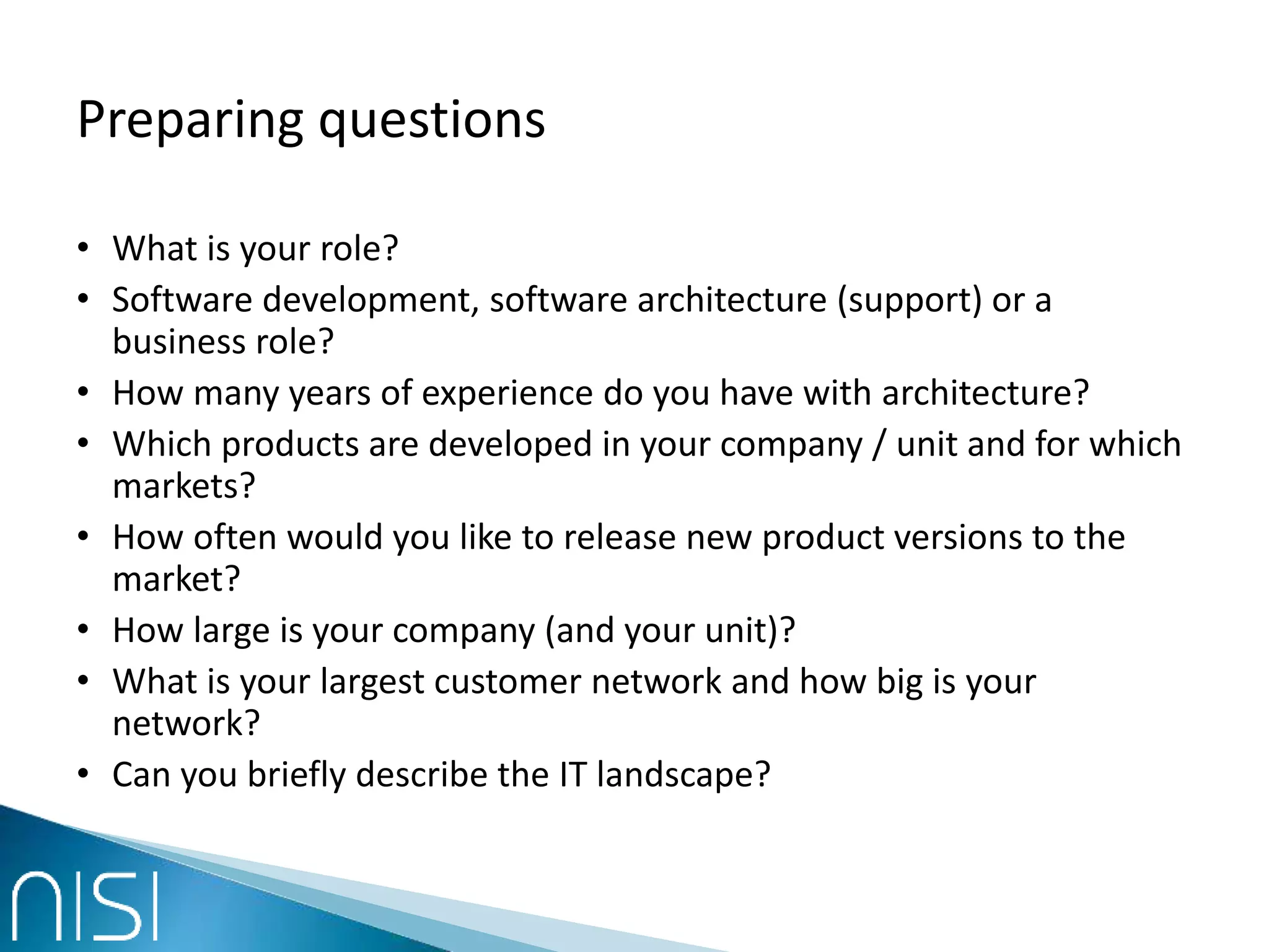 Preparing questions
• What is your role?
• Software development, software architecture (support) or a
business role?
• How many years of experience do you have with architecture?
• Which products are developed in your company / unit and for which
markets?
• How often would you like to release new product versions to the
market?
• How large is your company (and your unit)?
• What is your largest customer network and how big is your
network?
• Can you briefly describe the IT landscape?
 