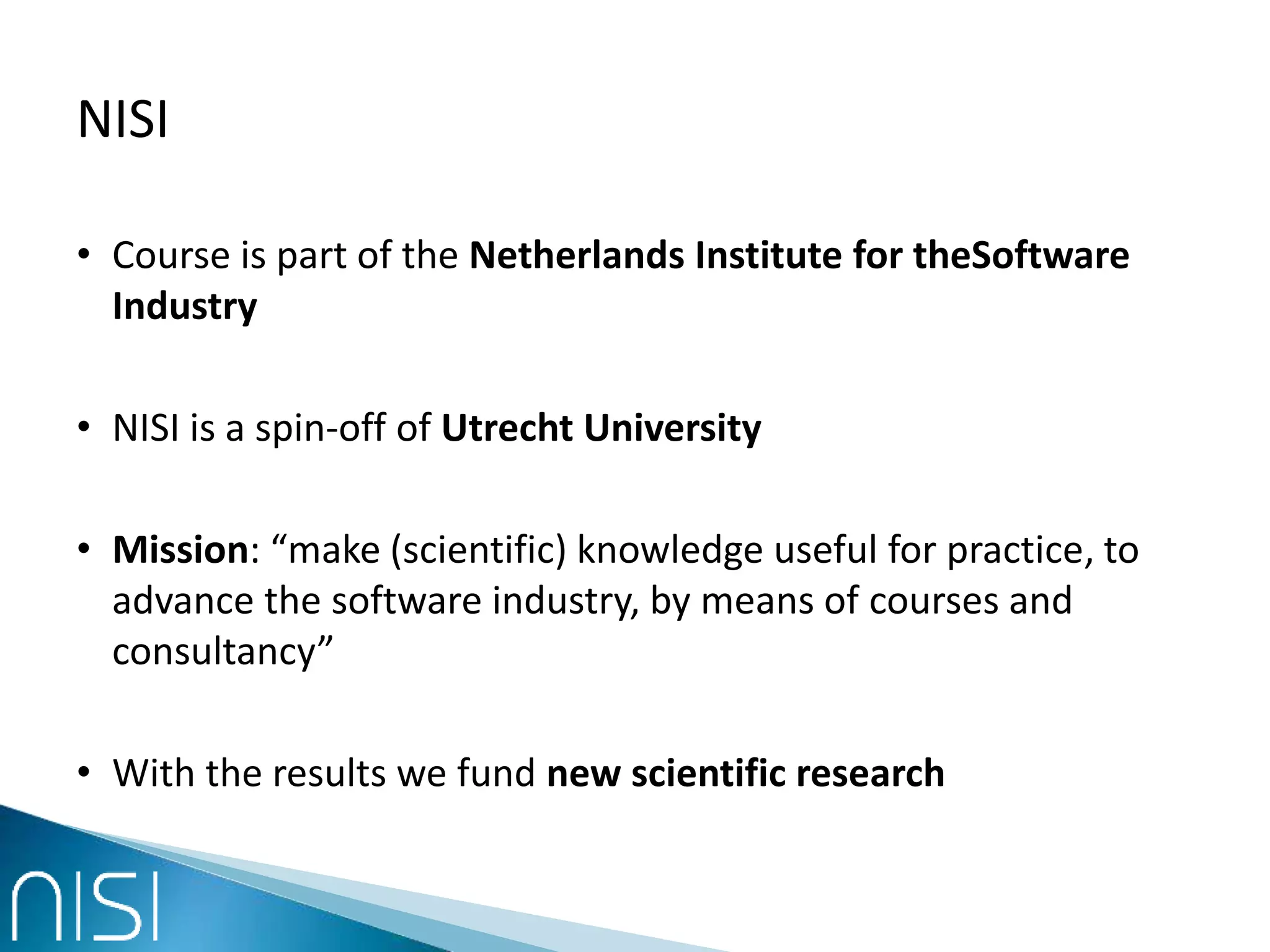 NISI
• Course is part of the Netherlands Institute for theSoftware
Industry
• NISI is a spin-off of Utrecht University
• Mission: “make (scientific) knowledge useful for practice, to
advance the software industry, by means of courses and
consultancy”
• With the results we fund new scientific research
 