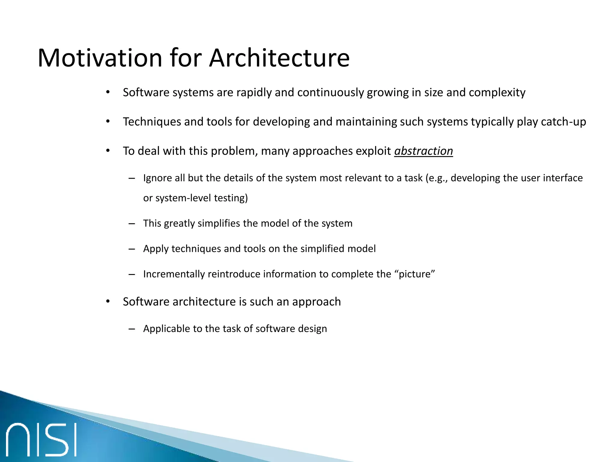 Motivation for Architecture
• Software systems are rapidly and continuously growing in size and complexity
• Techniques and tools for developing and maintaining such systems typically play catch-up
• To deal with this problem, many approaches exploit abstraction
– Ignore all but the details of the system most relevant to a task (e.g., developing the user interface
or system-level testing)
– This greatly simplifies the model of the system
– Apply techniques and tools on the simplified model
– Incrementally reintroduce information to complete the “picture”
• Software architecture is such an approach
– Applicable to the task of software design
 