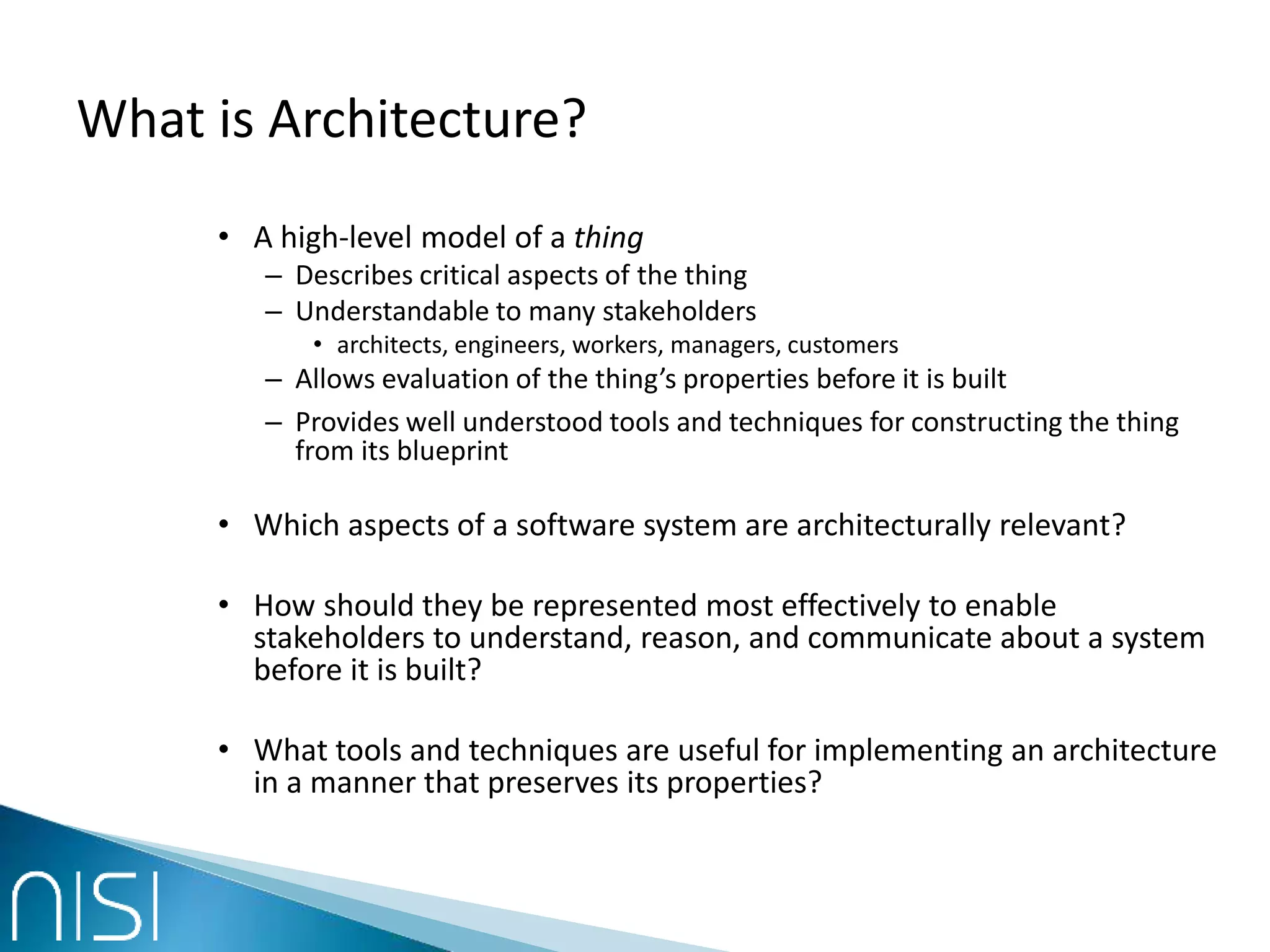 What is Architecture?
• A high-level model of a thing
– Describes critical aspects of the thing
– Understandable to many stakeholders
• architects, engineers, workers, managers, customers
– Allows evaluation of the thing’s properties before it is built
– Provides well understood tools and techniques for constructing the thing
from its blueprint
• Which aspects of a software system are architecturally relevant?
• How should they be represented most effectively to enable
stakeholders to understand, reason, and communicate about a system
before it is built?
• What tools and techniques are useful for implementing an architecture
in a manner that preserves its properties?
 