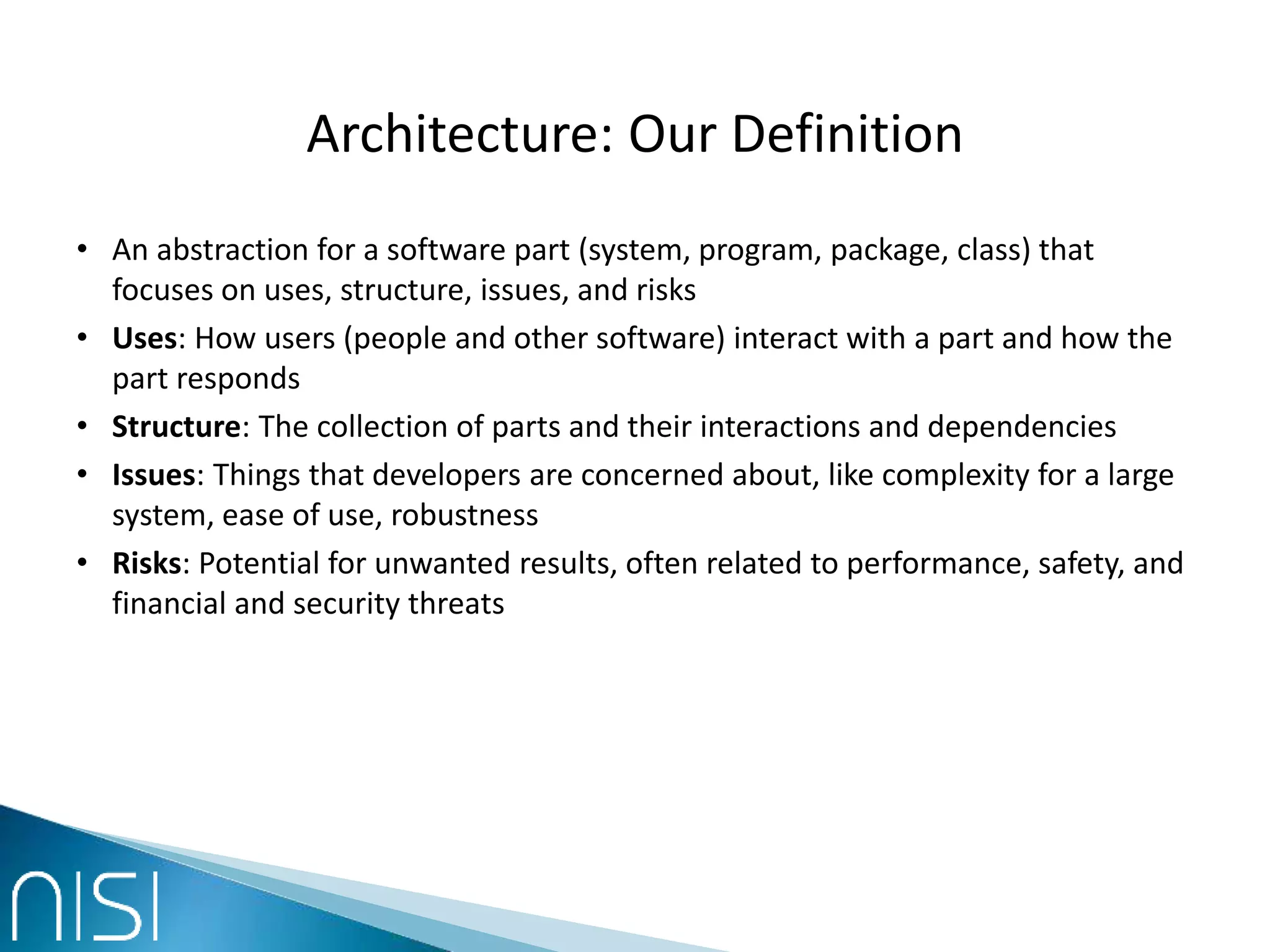 Architecture: Our Definition
• An abstraction for a software part (system, program, package, class) that
focuses on uses, structure, issues, and risks
• Uses: How users (people and other software) interact with a part and how the
part responds
• Structure: The collection of parts and their interactions and dependencies
• Issues: Things that developers are concerned about, like complexity for a large
system, ease of use, robustness
• Risks: Potential for unwanted results, often related to performance, safety, and
financial and security threats
 