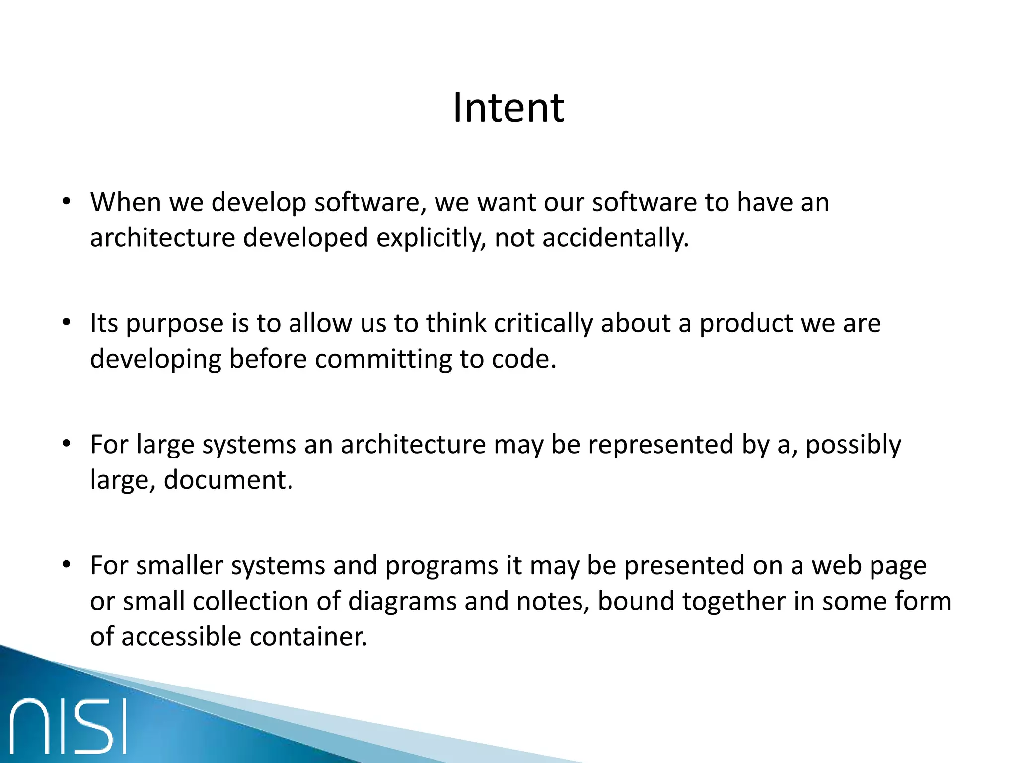 Intent
• When we develop software, we want our software to have an
architecture developed explicitly, not accidentally.
• Its purpose is to allow us to think critically about a product we are
developing before committing to code.
• For large systems an architecture may be represented by a, possibly
large, document.
• For smaller systems and programs it may be presented on a web page
or small collection of diagrams and notes, bound together in some form
of accessible container.
 