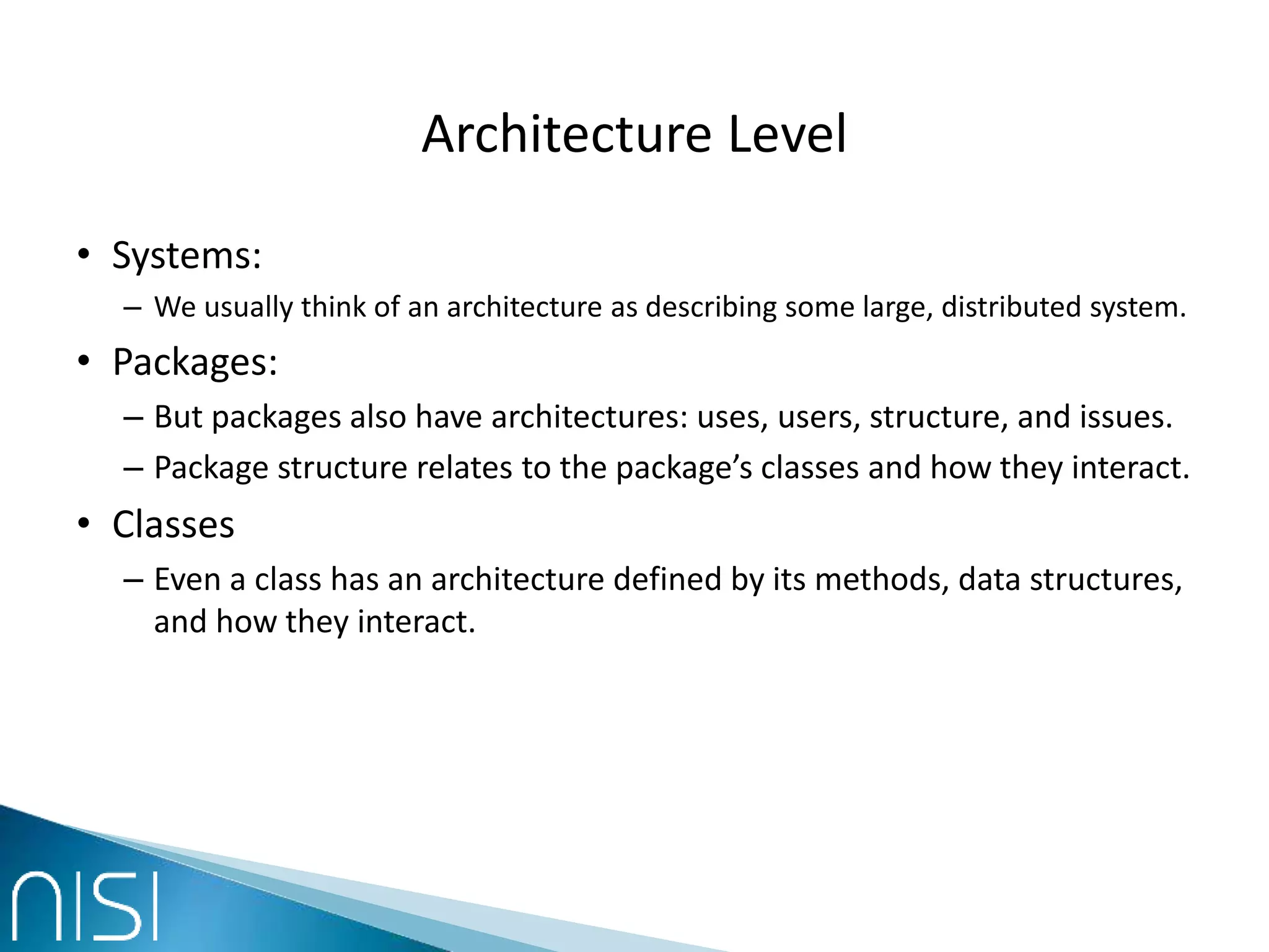 Architecture Level
• Systems:
– We usually think of an architecture as describing some large, distributed system.
• Packages:
– But packages also have architectures: uses, users, structure, and issues.
– Package structure relates to the package’s classes and how they interact.
• Classes
– Even a class has an architecture defined by its methods, data structures,
and how they interact.
 