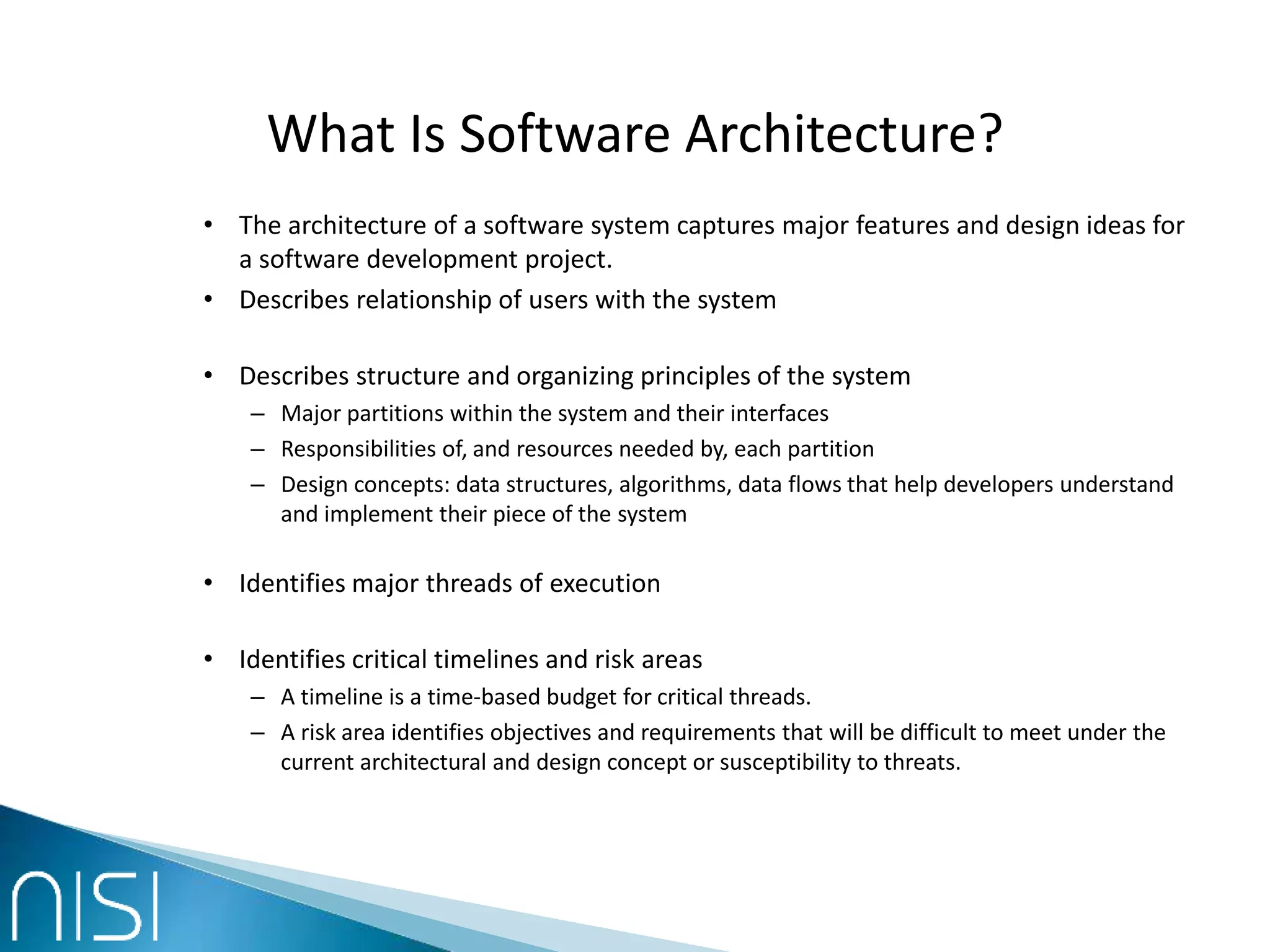 What Is Software Architecture?
• The architecture of a software system captures major features and design ideas for
a software development project.
• Describes relationship of users with the system
• Describes structure and organizing principles of the system
– Major partitions within the system and their interfaces
– Responsibilities of, and resources needed by, each partition
– Design concepts: data structures, algorithms, data flows that help developers understand
and implement their piece of the system
• Identifies major threads of execution
• Identifies critical timelines and risk areas
– A timeline is a time-based budget for critical threads.
– A risk area identifies objectives and requirements that will be difficult to meet under the
current architectural and design concept or susceptibility to threats.
 