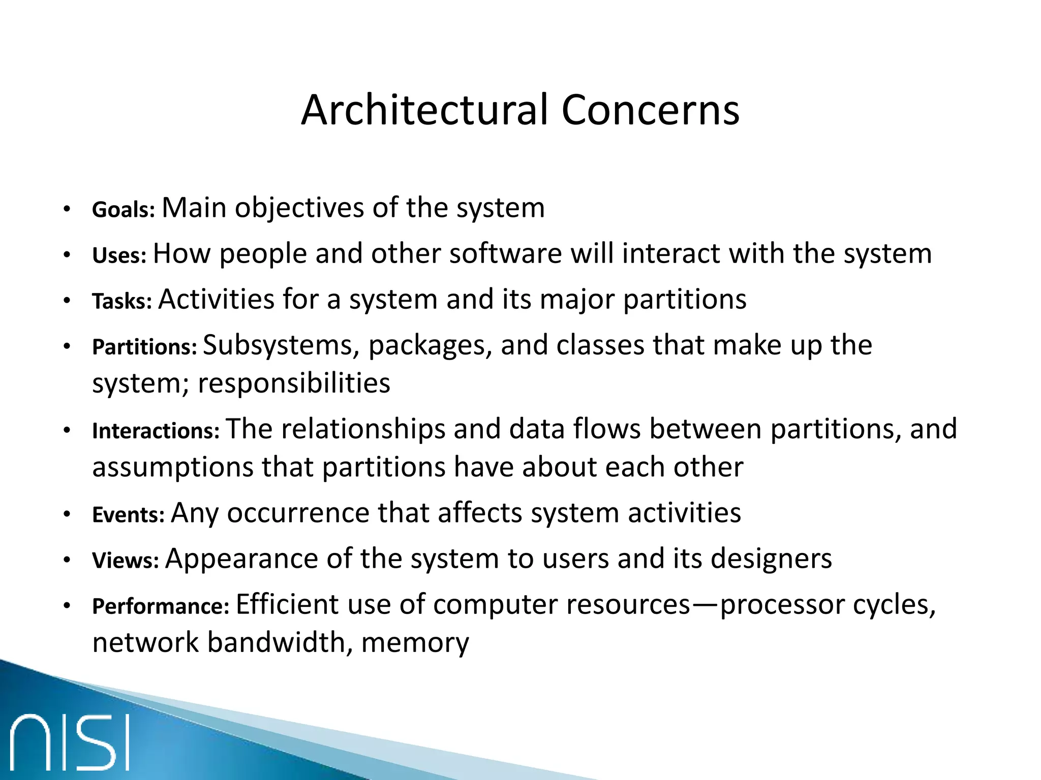 Architectural Concerns
• Goals: Main objectives of the system
• Uses: How people and other software will interact with the system
• Tasks: Activities for a system and its major partitions
• Partitions: Subsystems, packages, and classes that make up the
system; responsibilities
• Interactions: The relationships and data flows between partitions, and
assumptions that partitions have about each other
• Events: Any occurrence that affects system activities
• Views: Appearance of the system to users and its designers
• Performance: Efficient use of computer resources—processor cycles,
network bandwidth, memory
 