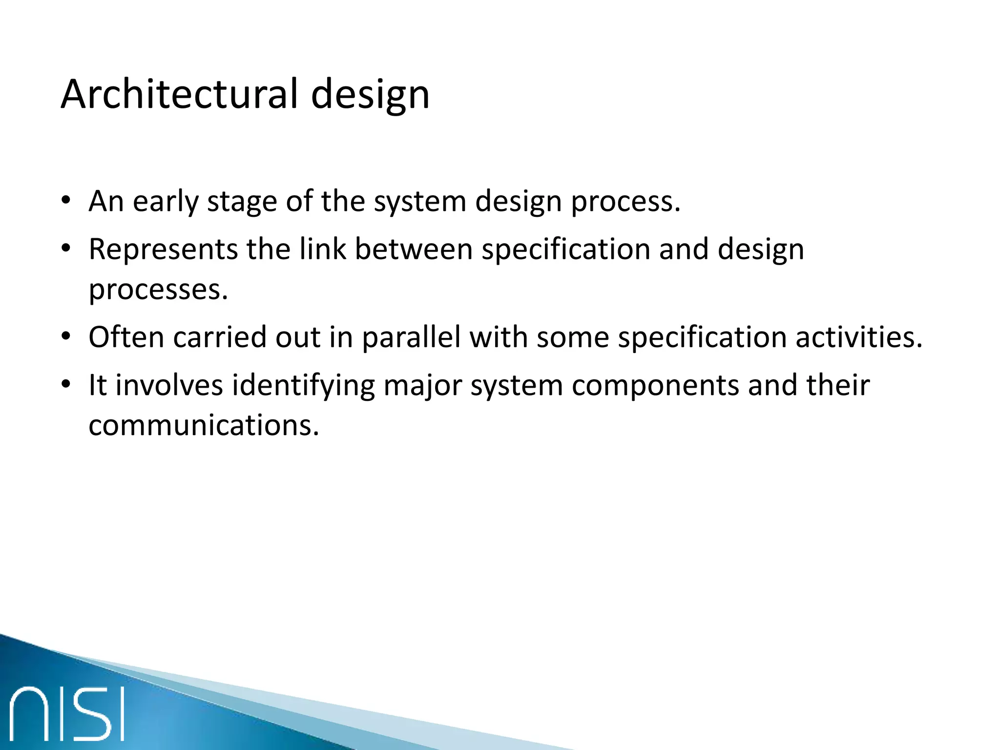 Architectural design
• An early stage of the system design process.
• Represents the link between specification and design
processes.
• Often carried out in parallel with some specification activities.
• It involves identifying major system components and their
communications.
 