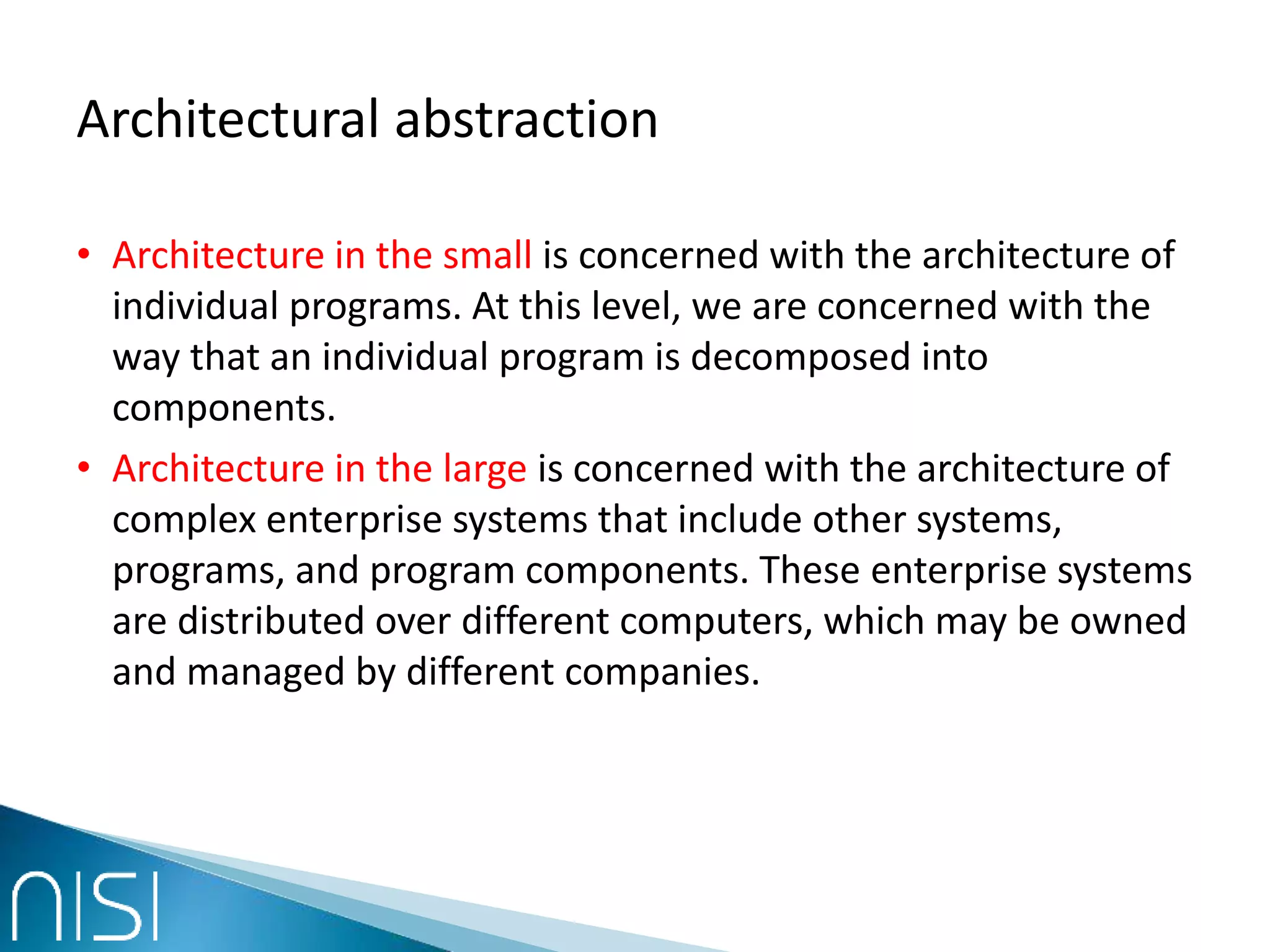 Architectural abstraction
• Architecture in the small is concerned with the architecture of
individual programs. At this level, we are concerned with the
way that an individual program is decomposed into
components.
• Architecture in the large is concerned with the architecture of
complex enterprise systems that include other systems,
programs, and program components. These enterprise systems
are distributed over different computers, which may be owned
and managed by different companies.
 