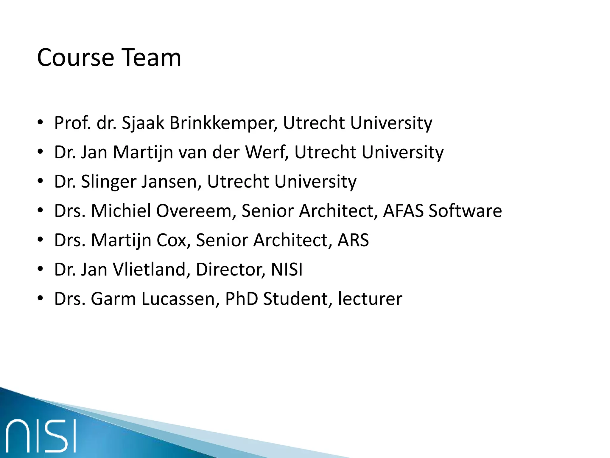 Course Team
• Prof. dr. Sjaak Brinkkemper, Utrecht University
• Dr. Jan Martijn van der Werf, Utrecht University
• Dr. Slinger Jansen, Utrecht University
• Drs. Michiel Overeem, Senior Architect, AFAS Software
• Drs. Martijn Cox, Senior Architect, ARS
• Dr. Jan Vlietland, Director, NISI
• Drs. Garm Lucassen, PhD Student, lecturer
 