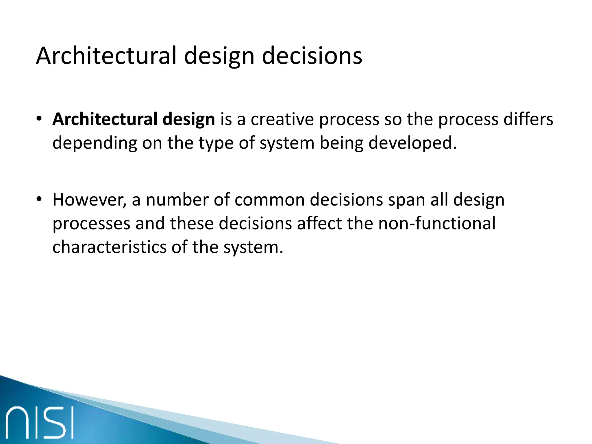 Architectural design decisions
• Architectural design is a creative process so the process differs
depending on the type of system being developed.
• However, a number of common decisions span all design
processes and these decisions affect the non-functional
characteristics of the system.
 
