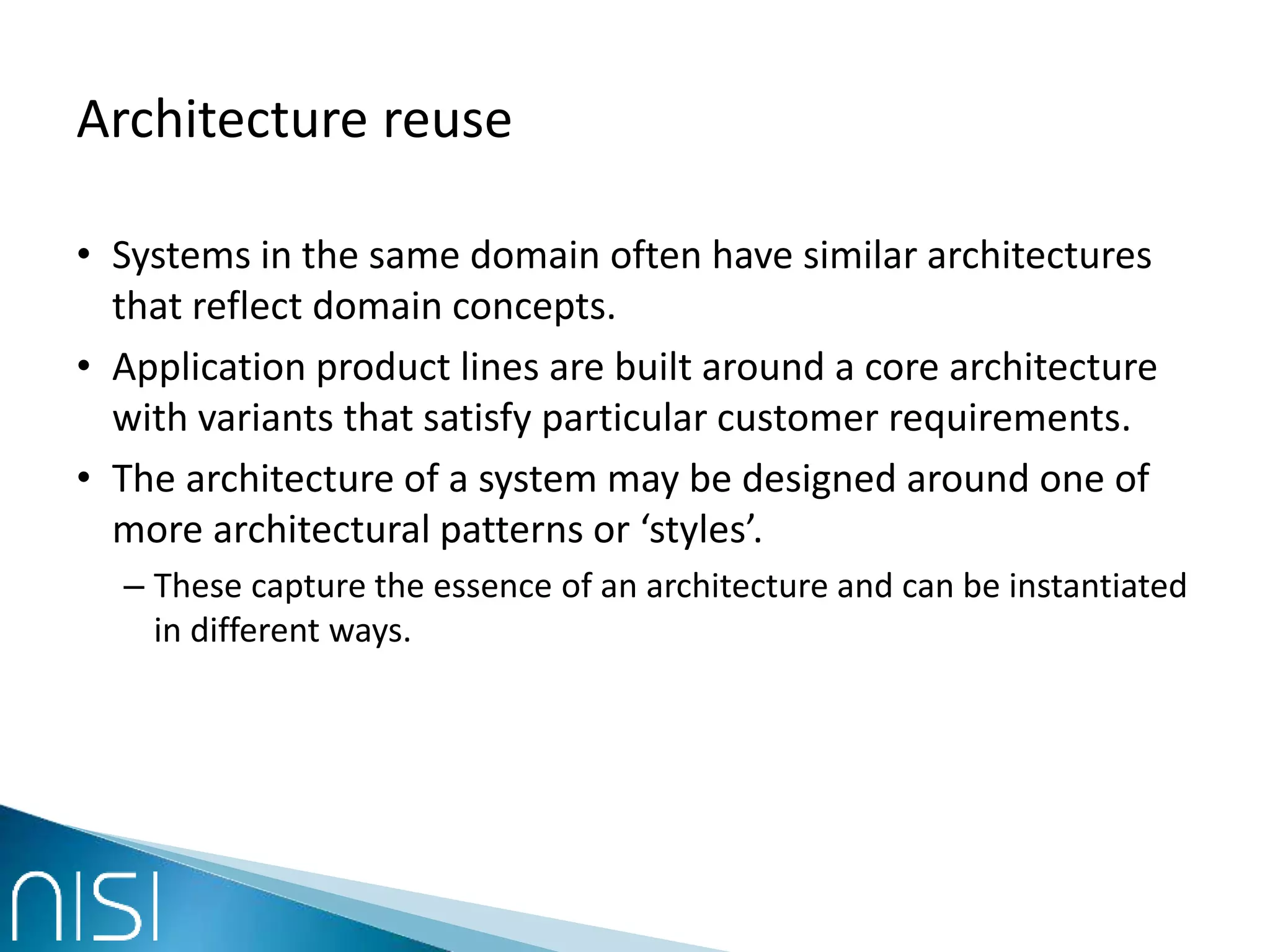 Architecture reuse
• Systems in the same domain often have similar architectures
that reflect domain concepts.
• Application product lines are built around a core architecture
with variants that satisfy particular customer requirements.
• The architecture of a system may be designed around one of
more architectural patterns or ‘styles’.
– These capture the essence of an architecture and can be instantiated
in different ways.
 