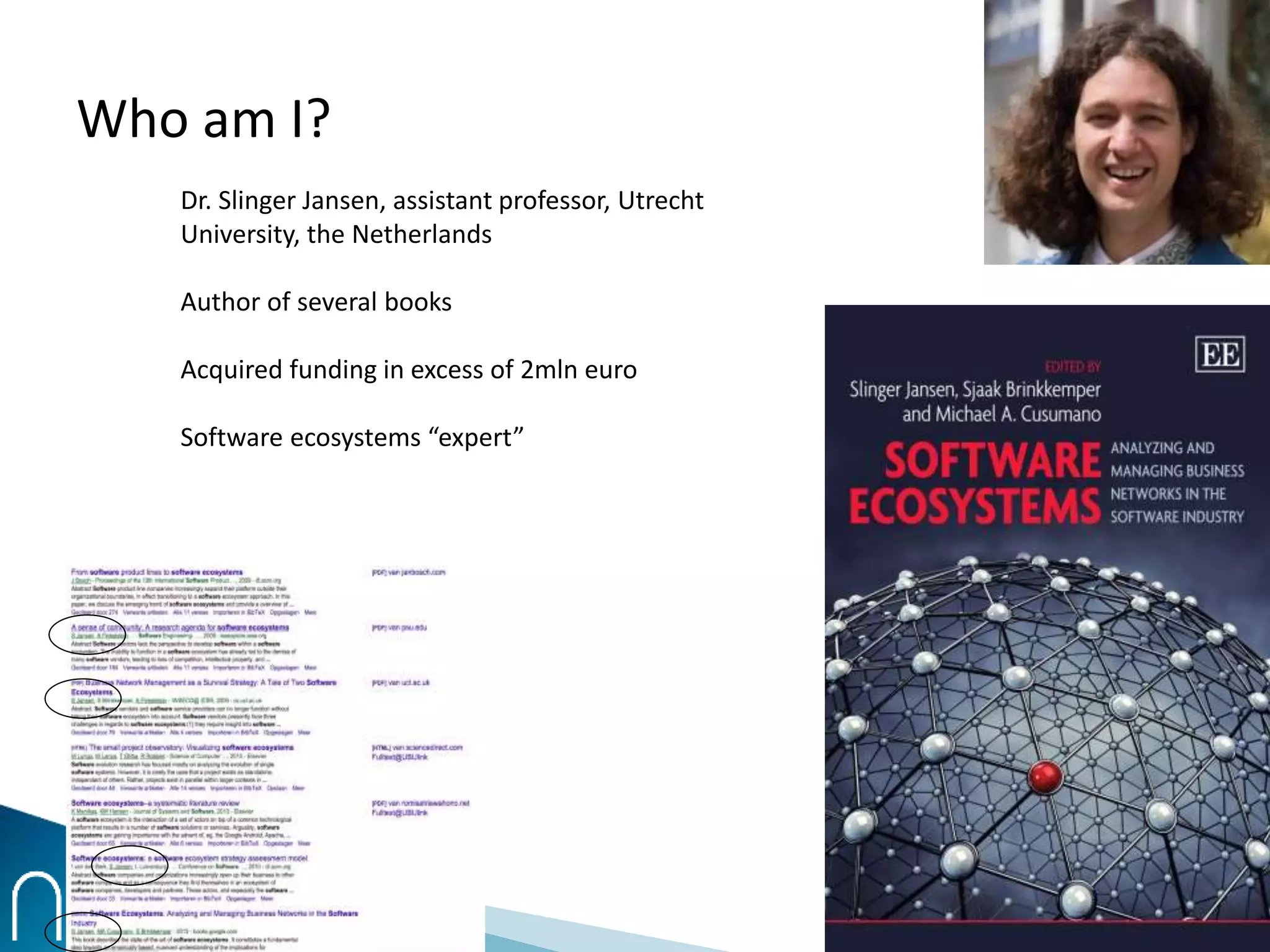 Who am I?
Dr. Slinger Jansen, assistant professor, Utrecht
University, the Netherlands
Author of several books
Acquired funding in excess of 2mln euro
Software ecosystems “expert”
 