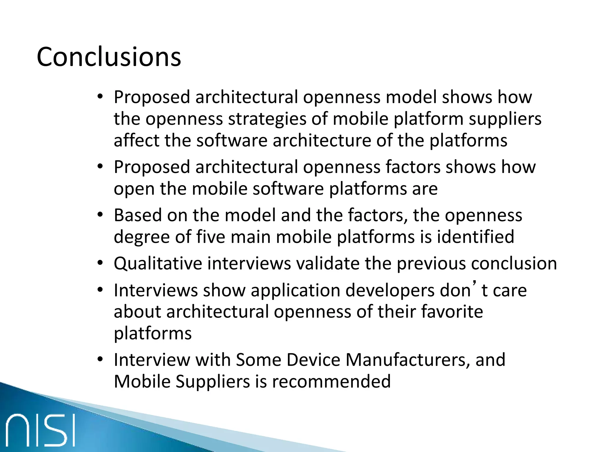 Conclusions
• Proposed architectural openness model shows how
the openness strategies of mobile platform suppliers
affect the software architecture of the platforms
• Proposed architectural openness factors shows how
open the mobile software platforms are
• Based on the model and the factors, the openness
degree of five main mobile platforms is identified
• Qualitative interviews validate the previous conclusion
• Interviews show application developers don’t care
about architectural openness of their favorite
platforms
• Interview with Some Device Manufacturers, and
Mobile Suppliers is recommended
 