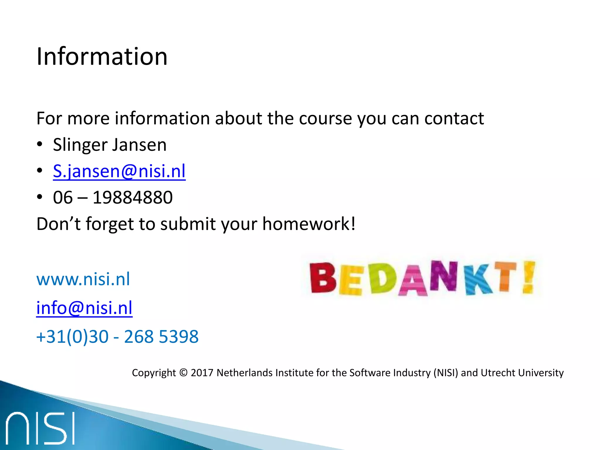 Information
For more information about the course you can contact
• Slinger Jansen
• S.jansen@nisi.nl
• 06 – 19884880
Don’t forget to submit your homework!
www.nisi.nl
info@nisi.nl
+31(0)30 - 268 5398
Copyright © 2017 Netherlands Institute for the Software Industry (NISI) and Utrecht University
 