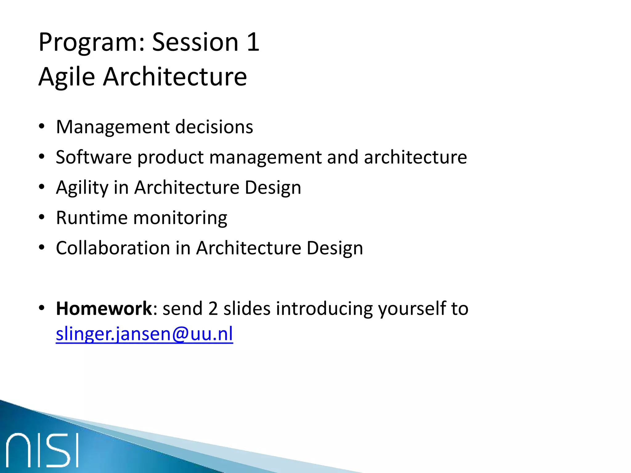 Program: Session 1
Agile Architecture
• Management decisions
• Software product management and architecture
• Agility in Architecture Design
• Runtime monitoring
• Collaboration in Architecture Design
• Homework: send 2 slides introducing yourself to
slinger.jansen@uu.nl
 