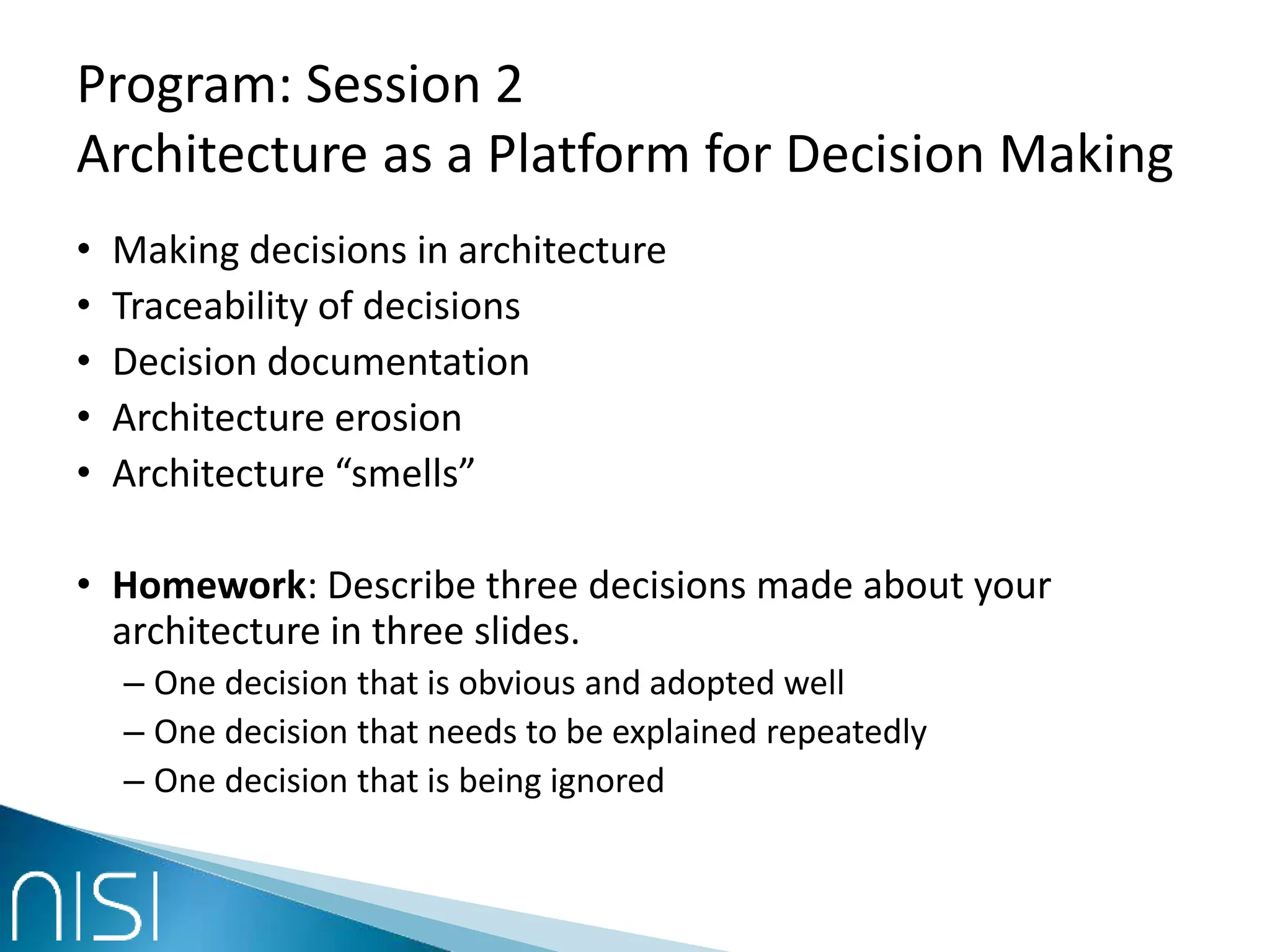 Program: Session 2
Architecture as a Platform for Decision Making
• Making decisions in architecture
• Traceability of decisions
• Decision documentation
• Architecture erosion
• Architecture “smells”
• Homework: Describe three decisions made about your
architecture in three slides.
– One decision that is obvious and adopted well
– One decision that needs to be explained repeatedly
– One decision that is being ignored
 