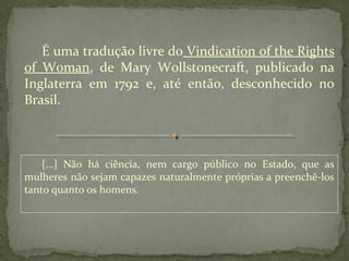 É uma tradução livre do Vindication of the Rights
of Woman, de Mary Wollstonecraft, publicado na
Inglaterra em 1792 e, até então, desconhecido no
Brasil.



    [...] Não há ciência, nem cargo público no Estado, que as
mulheres não sejam capazes naturalmente próprias a preenchê-los
tanto quanto os homens.
 