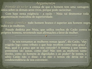 Argumentos
   Primado da razão: a crença de que o homem tem uma vantagem
única sobre os demais seres vivos, porque pode raciocinar.
   Com base nesta exigência – a razão – Nísia vai desmontar toda
argumentação masculina de superioridade.

    Fraude científica: todo homem branco é superior aos homem negro,
índio e às mulheres.
    Fraude desfeita por Nísia, que utiliza trechos de Catão contra os
próprios homens, revertendo suas afirmações a favor da mulher.


       “- Se nós tornamos as mulheres nossas iguais”, diz Catão, “elas
   exigirão logo como tributo o que hoje recebem como uma graça”.
   Mas, qual é a graça que se nos concede? A mesma a que temos
   pretensões tão justas, como elas? Não tem as mulheres tanto
   direito, como os homens às dignidades e ao poder? Se temos, o
   sábio Catão não o disse; e se não o temos ele devia ter a
   condescendência de nos convencer.
 