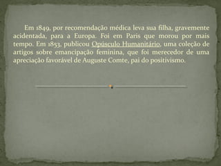 Em 1849, por recomendação médica leva sua filha, gravemente
acidentada, para a Europa. Foi em Paris que morou por mais
tempo. Em 1853, publicou Opúsculo Humanitário, uma coleção de
artigos sobre emancipação feminina, que foi merecedor de uma
apreciação favorável de Auguste Comte, pai do positivismo.
 