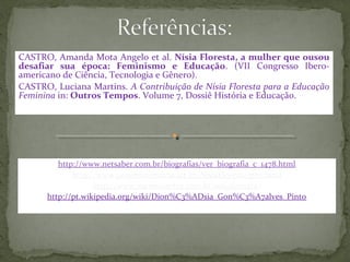 CASTRO, Amanda Mota Angelo et al. Nísia Floresta, a mulher que ousou
desafiar sua época: Feminismo e Educação. (VII Congresso Ibero-
americano de Ciência, Tecnologia e Gênero).
CASTRO, Luciana Martins. A Contribuição de Nísia Floresta para a Educação
Feminina in: Outros Tempos. Volume 7, Dossiê História e Educação.




         http://www.netsaber.com.br/biografias/ver_biografia_c_1478.html
             http://www.projetomemoria.art.br/NisiaFloresta/pro.html
                   http://www.memoriaviva.com.br/nisiafloresta/
      http://pt.wikipedia.org/wiki/Dion%C3%ADsia_Gon%C3%A7alves_Pinto
 