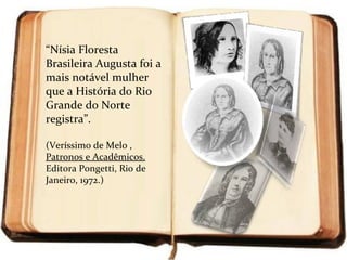 “Nísia Floresta
Brasileira Augusta foi a
mais notável mulher
que a História do Rio
Grande do Norte
registra”.

(Veríssimo de Melo ,
Patronos e Acadêmicos.
Editora Pongetti, Rio de
Janeiro, 1972.)
 