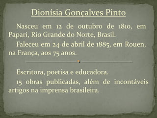 Dionísia Gonçalves Pinto
  Nasceu em 12 de outubro de 1810, em
Papari, Rio Grande do Norte, Brasil.
  Faleceu em 24 de abril de 1885, em Rouen,
na França, aos 75 anos.

   Escritora, poetisa e educadora.
   15 obras publicadas, além de incontáveis
artigos na imprensa brasileira.
 