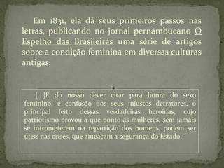 Em 1831, ela dá seus primeiros passos nas
letras, publicando no jornal pernambucano O
Espelho das Brasileiras uma série de artigos
sobre a condição feminina em diversas culturas
antigas.


    [...]É do nosso dever citar para honra do sexo
feminino, e confusão dos seus injustos detratores, o
principal feito dessas verdadeiras heroínas, cujo
patriotismo provou a que ponto as mulheres, sem jamais
se intrometerem na repartição dos homens, podem ser
úteis nas crises, que ameaçam a segurança do Estado.
 