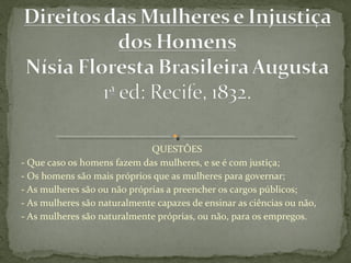 QUESTÕES
- Que caso os homens fazem das mulheres, e se é com justiça;
- Os homens são mais próprios que as mulheres para governar;
- As mulheres são ou não próprias a preencher os cargos públicos;
- As mulheres são naturalmente capazes de ensinar as ciências ou não,
- As mulheres são naturalmente próprias, ou não, para os empregos.
 