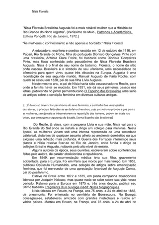 Nísia Floresta




“Nísia Floresta Brasileira Augusta foi a mais notável mulher que a História do
Rio Grande do Norte registra”. (Veríssimo de Melo , Patronos e Acadêmicos.
Editora Pongetti, Rio de Janeiro, 1972.)

“Às mulheres o conhecimento e não apenas o bordado.” Nísia Floresta

        A educadora, escritora e poetisa nascida em 12 de outubro de 1810, em
Papari, Rio Grande do Norte, filha do português Dionísio Gonçalves Pinto com
uma brasileira, Antônia Clara Freire, foi batizada como Dionísia Gonçalves
Pinto, mas ficou conhecida pelo pseudônimo de Nísia Floresta Brasileira
Augusta. Nísia é o final de seu nome de batismo. Floresta, o nome do sítio
onde nasceu. Brasileira é o símbolo de seu ufanismo, uma necessidade de
afirmativa para quem viveu quase três décadas na Europa. Augusta é uma
recordação de seu segundo marido, Manuel Augusto de Faria Rocha, com
quem se casou em 1828, pai de sua filha Lívia Augusta.
        Neste mesmo ano, o pai de Nísia havia sido assassinado no Recife, para
onde a família havia se mudado. Em 1831, ela dá seus primeiros passos nas
letras, publicando no jornal pernambucano O Espelho das Brasileiras uma série
de artigos sobre a condição feminina em diversas culturas antigas.


 [...]É do nosso dever citar para honra do sexo feminino, e confusão dos seus injustos
detratores, o principal feito dessas verdadeiras heroínas, cujo patriotismo provou a que ponto
as mulheres, sem jamais se intrometerem na repartição dos homens, podem ser úteis nas
crises, que ameaçam a segurança do Estado. [Jornal Espelho das Brasileiras]

         Do Recife, já viúva, com a pequena Lívia e sua mãe, Nísia vai para o
Rio Grande do Sul onde se instala e dirige um colégio para meninas. Nesta
época, as mulheres viviam sob uma intensa repreensão de uma sociedade
patriarcal, distantes de qualquer assunto alheio ao ambiente doméstico ou que
exigisse uma reflexão mais profunda. A Guerra dos Farrapos interrompe seus
planos e Nísia resolve fixar-se no Rio de Janeiro, onde funda e dirige os
colégios Brasil e Augusto, notáveis pelo alto nível de ensino.
        Alguns autores da época, seus ouvintes, escreveram sobre conferências
feitas pela autora, de caráter abolicionista e republicano.
        Em 1849, por recomendação médica leva sua filha, gravemente
acidentada, para a Europa. Foi em Paris que morou por mais tempo. Em 1853,
publicou Opúsculo Humanitário, uma coleção de artigos sobre emancipação
feminina, que foi merecedor de uma apreciação favorável de Auguste Comte,
pai do positivismo.
        Esteve no Brasil entre 1872 e 1875, em plena campanha abolicionista
liderada por Joaquim Nabuco, mas quase nada se sabe sobre sua vida nesse
período. Retorna para a Europa em 1875 e, três anos depois, publica seu
último trabalho Fragments d’un ouvrage inédit: Notes biographiques.
        Nísia faleceu em Rouen, na França, aos 75 anos, a 24 de abril de 1885,
de pneumonia. Foi enterrada no cemitério de Bonsecours. Na Europa,
consagrou-se, estabeleceu amizade com grandes intelectuais e residiu em
vários países. Morreu em Rouen, na França, aos 75 anos, a 24 de abril de
 
