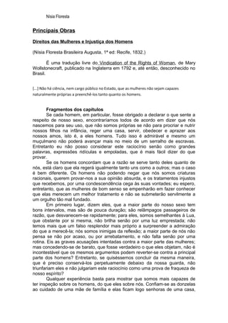 Nísia Floresta


Principais Obras

Direitos das Mulheres e Injustiça dos Homens

(Nísia Floresta Brasileira Augusta, 1ª ed: Recife, 1832.)

        É uma tradução livre do Vindication of the Rights of Woman, de Mary
Wollstonecraft, publicado na Inglaterra em 1792 e, até então, desconhecido no
Brasil.


[...] Não há ciência, nem cargo público no Estado, que as mulheres não sejam capazes
naturalmente próprias a preenchê-los tanto quanto os homens.


        Fragmentos dos capítulos
        Se cada homem, em particular, fosse obrigado a declarar o que sente a
respeito de nosso sexo, encontraríamos todos de acordo em dizer que nós
nascemos para seu uso, que não somos próprias se não para procriar e nutrir
nossos filhos na infância, reger uma casa, servir, obedecer e aprazer aos
nossos amos, isto é, a eles homens. Tudo isso é admirável e mesmo um
muçulmano não poderá avançar mais no meio de um serralho de escravas.
Entretanto eu não posso considerar este raciocínio senão como grandes
palavras, expressões ridículas e empoladas, que é mais fácil dizer do que
provar.
        Se os homens concordam que a razão se serve tanto deles quanto de
nós, está claro que ela regerá igualmente tanto uns como a outros; mas o caso
é bem diferente. Os homens não podendo negar que nós somos criaturas
racionais, querem provar-nos a sua opinião absurda, e os tratamentos injustos
que recebemos, por uma condescendência cega às suas vontades; eu espero,
entretanto, que as mulheres de bom senso se empenharão em fazer conhecer
que elas merecem um melhor tratamento e não se submeterão servilmente a
um orgulho tão mal fundado.
        Em primeiro lugar, dizem eles, que a maior parte do nosso sexo tem
bons intervalos, mas são de pouca duração; são relâmpagos passageiros de
razão, que desvanecem-se rapidamente; para eles, somos semelhantes à Lua,
que obstante por si mesma, não brilha senão por uma luz emprestada; não
temos mais que um falso resplendor mais próprio a surpreender a admiração
do que a merecê-la; nós somos inimigas da reflexão; a maior parte de nós não
pensa se não por acaso, ou por arrebatamento, e não falta senão por uma
rotina. Eis as graves acusações intentadas contra a maior parte das mulheres;
mas concedendo-se de barato, que fosse verdadeiro o que eles objetam, não é
incontestável que os mesmos argumentos podem reverter-se contra a principal
parte dos homens? Entretanto, se quiséssemos concluir da mesma maneira,
que é preciso conservá-los perpetuamente debaixo da nossa guarda, não
triunfariam eles e não julgariam este raciocínio como uma prova de fraqueza de
nosso espírito?
        Qualquer experiência basta para mostrar que somos mais capazes de
ter inspeção sobre os homens, do que eles sobre nós. Confiam-se as donzelas
ao cuidado de uma mãe de família e elas ficam logo senhoras de uma casa,
 