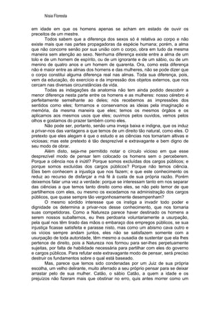 Nísia Floresta

em idade em que os homens apenas se acham em estado de ouvir os
preceitos de um mestre.
        Todos sabem que a diferença dos sexos só é relativa ao corpo e não
existe mais que nas partes propagadoras da espécie humana; porém, a alma
que não concorre senão por sua união com o corpo, obra em tudo da mesma
maneira sem atenção ao sexo. Nenhuma diferença existe entre a alma de um
tolo e de um homem de espírito, ou de um ignorante e de um sábio, ou de um
menino de quatro anos e um homem de quarenta. Ora, como esta diferença
não é maior entre as almas dos homens e das mulheres, não se pode dizer que
o corpo constitui alguma diferença real nas almas. Toda sua diferença, pois,
vem da educação, do exercício e da impressão dos objetos externos, que nos
cercam nas diversas circunstâncias da vida.
        Todas as indagações da anatomia não tem ainda podido descobrir a
menor diferença nesta parte entre os homens e as mulheres: nosso cérebro é
perfeitamente semelhante ao deles; nós recebemos as impressões dos
sentidos como eles; formamos e conservamos as ideias pela imaginação e
memória, da mesma maneira que eles; temos os mesmos órgãos e os
aplicamos aos mesmos usos que eles; ouvimos pelos ouvidos, vemos pelos
olhos e gostamos do prazer também como eles.
        Não pode ser, portanto, senão uma inveja baixa e indigna, que os induz
a privar-nos das vantagens a que temos de um direito tão natural, como eles. O
pretexto que eles alegam é que o estudo e as ciências nos tornariam altivas e
viciosas; mas este pretexto é tão desprezível e extravagante e bem digno de
seu modo de obrar.
        Além disto, seja-me permitido notar o círculo vicioso em que esse
desprezível modo de pensar tem colocado os homens sem o perceberem.
Porque a ciência nos é inútil? Porque somos excluídas dos cargos públicos; e
porque somos excluídas dos cargos públicos? Porque não temos ciência.
Eles bem conhecem a injustiça que nos fazem; e que este conhecimento os
reduz ao recurso de disfarçar a má fé à custa de sua própria razão. Porém
deixemos falar uma vez a verdade: porque se interessam tanto em nos separar
das ciências a que temos tanto direito como eles, se não pelo temor de que
partilhemos com eles, ou mesmo os excedamos na administração dos cargos
públicos, que quase sempre tão vergonhosamente desempenham?
        O mesmo sórdido interesse que os instiga a invadir todo poder e
dignidade os determina a privar-nos desse conhecimento, que nos tornaria
suas competidoras. Como a Natureza parece haver destinado os homens a
serem nossos subalternos, eu lhes perdoaria voluntariamente a usurpação,
pela qual nos têm tirado das mãos o embaraço dos empregos públicos, se sua
injustiça ficasse satisfeita e parasse nisto, mas como um abismo cava outro e
os vícios sempre andam juntos, eles não se satisfazem somente com a
usurpação de toda autoridade, têm mesmo a ousadia de sustentar que ela lhes
pertence de direito, pois a Natureza nos formou para ser-lhes perpetuamente
sujeitas, por falta de habilidade necessária para partilhar com eles do governo
e cargos públicos. Para refutar este extravagante modo de pensar, será preciso
destruir os fundamentos sobre o qual está baseado.
        Mas, parece que temos sido condenadas por um Juiz de sua própria
escolha, um velho delirante, muito aferrado a seu próprio pensar para se deixar
arrastar pelo de sua mulher. Catão, o sábio Catão, a quem a idade e os
prejuízos não fizeram mais que obstinar no erro, quis antes morrer como um
 