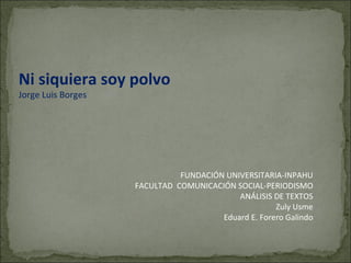 Ni siquiera soy polvo Jorge Luis Borges FUNDACIÓN UNIVERSITARIA-INPAHU FACULTAD  COMUNICACIÓN SOCIAL-PERIODISMO ANÁLISIS DE TEXTOS Zuly Usme Eduard E. Forero Galindo 