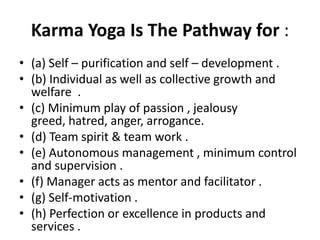 Karma Yoga Is The Pathway for :
• (a) Self – purification and self – development .
• (b) Individual as well as collective growth and
  welfare .
• (c) Minimum play of passion , jealousy
  greed, hatred, anger, arrogance.
• (d) Team spirit & team work .
• (e) Autonomous management , minimum control
  and supervision .
• (f) Manager acts as mentor and facilitator .
• (g) Self-motivation .
• (h) Perfection or excellence in products and
  services .
 