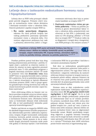 23Vodič za otkrivanje, dijagnostiku i lečenje dece i adolescenata niskog rasta
Lečenje dece s izolovanim nedostatkom hormona rasta
i hipopituitarizmom
Lečenju dece sa NHR treba pristupiti odmah
posle potvrde dijagnoze. Primarni ciljevi tera-
pije su normalizacija visine tokom detinjstva
i dostizanje normalne visine u odraslom dobu.
Osnovni preduslovi uspešne terapije NHR su:
1.	 Što ranije postavljanje dijagnoze,
odnosno što raniji početak terapije, kao
važnog preduslova postizanja optimalne
(normalne) visine u odraslom dobu. Ovo
uvećava odgovornost pedijatara koji rade
u primarnoj zdravstvenoj zaštiti u blago-
vremenom otkrivanju dece koja su poten-
cijalni kandidati za terapiju hHR,14, 31
2.	 Postizanje maksimalne visine pre po-
četka puberteta – Visina na početku pu-
berteta je glavni determinišući faktor vi-
sine u odraslom dobu; prepubertetski rast
učestvuje sa čak 85%, a pubertetski rast
samo sa 15% ukupnog „dobitka“ u TV kod
dece na terapiji HR.11, 15
Otuda je važno da
se dijagnostici i terapiji dece s kongenital-
nim NHR pristupi u što ranijem uzrastu.15
Uspešnost u lečenju NHR zavisi od brojnih činilaca, kao što su
telesna masa i dužina na rođenju, hronološki uzrast na početku
terapije, stepen nedostatka HR, trajanje lečenja, učestalost injekcija,
visina na početku lečenja, odnosno na početku puberteta.32,33,34, 35
Poseban problem postoji kod dece koja zbog
kasnog prepoznavanja poremećaja i početka te-
rapije ulaze u pubertet sa relativno malom vi-
sinom što ukazuje na jasno ograničen preostali
potencijal rasta. U cilju poboljšanja prognoze u
pogledu dostizanja normalne adultne TV može
se primeniti veća (čak dvostruko veća) doza
rhHR36
čime se oponaša fiziološki skok u lučenju
HR u pubertetu. Da bi se poboljšala prognoza ra-
sta, u takvim situacijama se ispituje efikasnost
simultane primene rhHR i leka iz grupe agoni-
sta gonadotropin-rilizing hormona koji treba da
smanji koncentraciju polnih steroida i uspori ko-
štano sazrevanje.37
Osim očekivanog efekta na linearni rast va-
žan je povoljan terapijski uticaj na telesni sastav,
koji opravdava primenu rhHR kod dece sa NHR,
a normalnom brzinom rasta. (Normalna brzina
rasta uz biohemijski dokazan težak nedostatak
HR viđa se kod pojedinačnih bolesnika posle
operacije kraniofaringeoma.)15
Nadzor nad decom sa mogućim MNHR treba
da obezbedi blagovremeno kliničko prepoznava-
nje, laboratorijsku potvrdu i adekvatnu supstitu-
cionu terapiju drugih hormonskih nedostataka
(tiroksina, kortizola, polnih steroida, antidiure-
znog hormona). Naime poznato je da se nedo-
statak drugih pituitarnih hormona može posle
više godina ili decenija ispoljiti i kod bolesnika
s izolovanim NHR što je potvrđeno i kod dece s
razvojnim anomalijama hipofize.38
Kod dece sa nedostatkom gonadotropnih
hormona s indukcijom puberteta treba početi u
odgovarajućem uzrastu. Pre toga lekar treba sa
bolesnikom i njegovim roditeljima da razmotri
očekivane željene rezultate te terapije (razvoj se-
kundarnih polnih odlika), odnosno činjenicu da
će relativno brzo posle početka davanja polnih
steroida doći do potpunog prestanka rasta usled
zatvaranja koštanih epifiza.
Hormon rasta se daje svakodnevno uveče
supkutanim injekcijama. Uobičajena supstituci-
ona doza iznosi 25–50 µg/kg/dan (0,025–0,05
mg/kg/dan) ili 0,7-1,0 mg/m2
. Da bi se kod
gojazne dece izbeglo predoziranje, preporučuje
se izračunavanje doze na m2
telesne površine.
Uz primenu navedenih doza rhHR, većina dece
pokazuje ubrzan linearni rast tokom prve dve
godine terapije (tzv. „catch up“ rast), a zatim se
brzina rasta nešto smanjuje, odnosno obično od-
govara normalnoj brzini rasta za odgovarajući
hronološki uzrast. Modeli predviđanja terapij-
skog odgovora u pogledu ubrzanja linearnog
rasta, koji bi mogli da budu od koristi za određi-
vanje optimalne individualne doze HR, još uvek
su u razvoju.39
Povećanje doze rhHR uslovljava
porast brzine rasta koji je logaritamskog tipa.
 