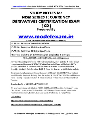 www.modelexam.in offers Online Model Exams for NISM, NCFM, BCFM Exams. Register Now!
==================================================================

         STUDY NOTES for
     NISM SERIES I : CURRENCY
 DERIVATIVES CERTIFICATION EXAM
               ( CD )
                                 Prepared By

         www.modelexam.in
                   (CLICK THE LINK ABOVE TO PROCEED TO WEBSITE)

PLAN A : Rs 250 for 5 Online Model Tests

PLAN B : Rs 400 for 10 Online Model Tests

PLAN C : Rs 500 for 15 Online Model Tests

Discounts available on Bulk Booking for Corporates & Colleges
                NO HARDCOPY / SOFTCOPY of the tests will be provided

www.modelexam.in provides you with basic information, study material & online model
exams to succeed in major NCFM (NSE's Certification in Financial Markets), BCFM
(BSE's Certification in Financial Markets) and NISM exams (National Institute of
Securities Markets). Both Premium (Paid) & Demo Versions are available in the website.

The contents have been prepared by our Company AKSHAYA INVESTMENTS, a Madurai
based Financial Services & Training firm. We are into NISM / NCFM / BCFM / AMFI (Mutual
Fund) Training, Stock advisory, Life & Health Insurance, Mutual Funds distribution and Tax
Planning.

Training Profile of AKSHAYA INVESTMENTS

We have been training individuals in NCFM, BCFM and NISM modules for the past 7 years.
Over the last 7 years, we have delivered over 10,000 Hours of mass outreach education to
Financial intermediaries, Bankers, Individual agents, Students etc in over 20 Cities.

Our Profiles:

http://www.linkedin.com/pub/ramkumar-a/22/216/b1a

http://www.linkedin.com/pub/srinivasan-thiagarajan/43/ab2/587



   For classroom training on NISM Exams – Contact (0) 98949 49987, (0) 98949 49988
 
