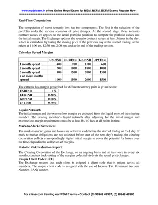www.modelexam.in offers Online Model Exams for NISM, NCFM, BCFM Exams. Register Now!
==================================================================

Real-Time Computation

The computation of worst scenario loss has two components. The first is the valuation of the
portfolio under the various scenarios of price changes. At the second stage, these scenario
contract values are applied to the actual portfolio positions to compute the portfolio values and
the initial margin. The Exchange updates the scenario contract values at least 5 times in the day,
which is carried out by taking the closing price of the previous day at the start of trading, at the
prices at 11:00 am, 12:30 pm, 2:00 pm, and at the end of the trading session.

Calendar Spread Margins

                         USDINR EURINR GBPINR JPYINR
 1 month spread              400    700   1500    600
 2 month spread              500   1000   1800   1000
 3 month spread              800   1500   2000   1500
 4 or more months
 spread                       1000        1500         2000        1500

The extreme loss margin prescribed for different currency pairs is given below:
 USDINR                  1%
 EURINR               0.30%
 GBPINR               0.50%
 JPYINR               0.70%

Liquid Networth
The initial margin and the extreme loss margin are deducted from the liquid assets of the clearing
member. The clearing member’s liquid networth after adjusting for the initial margin and
extreme loss margin requirements must be at least Rs. 50 lacs at all points in time.
Mark-to-Market Settlement
The mark-to-market gains and losses are settled in cash before the start of trading on T+1 day. If
mark-to-market obligations are not collected before start of the next day’s trading, the clearing
corporation collects correspondingly higher initial margin to cover the potential for losses over
the time elapsed in the collection of margins
Periodic Risk Evaluation Report
The Clearing Corporation of the Exchange, on an ongoing basis and at least once in every six
months, conducts back-testing of the margins collected vis-à-vis the actual price changes.
Unique Client Code (UCC)
The Exchange ensures that each client is assigned a client code that is unique across all
members. The unique client code is assigned with the use of Income Tax Permanent Account
Number (PAN) number.




    For classroom training on NISM Exams – Contact (0) 98949 49987, (0) 98949 49988
 