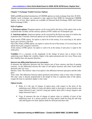 www.modelexam.in offers Online Model Exams for NISM, NCFM, BCFM Exams. Register Now!
==================================================================

Chapter 7: Exchange Traded Currency Options

SEBI and RBI permitted introduction of USDINR options on stock exchange from July 30 2010.
Eligible stock exchanges are expected to take approval from SEBI for introducing USDINR
options. As of now, these options are available on National Stock Exchange (NSE) and United
Stock Exchange (USE).

Style of options
A. European options: European options can be exercised by the buyer of the option only on the
expiration date. In India, all the currency options in OTC market are of European type.
B. American options: American options can be exercised by the buyer any time on or before the
expiration date. Currently American options are not allowed in currencies in India.
In the money (ITM) option: An option is said to be in the money, if on exercising it, the option
buyer gets a positive cash flow
Out of the money (OTM) option: An option is said to be out of the money, if on exercising it, the
option buyer gets a negative cash flow.
At the money (ATM) option: An option is said to be at the money if spot price is equal to the
strike price

Volatility: It is a measure of the magnitude of the change of prices (up or down) of the
underlying asset. Higher the volatility, higher is the option premium and vice versa. Please note
that volatility does not measure direction.

Interest rate differential between two currencies:
It measures the difference between risk free interest rate of base currency and that of quoting
currency. As the differential increase the value of call option increases and value of put option
decreases and vice versa.
Intrinsic value: The intrinsic value of an option is the difference between spot price and the strike
price
Time value: The difference between option premium and intrinsic value is time value of option.
The time value is directly proportional to the length of time to expiration date of the option.
Longer the time to expiration, higher is time value

Option Greeks
       •   Delta: It is the rate of change of option price with respect to the price of the
           underlying asset. Delta of a long call option (and/ or short put) is always positive and
           ranges between 0 and 1 and for a long put (and/or short call) is always negative and
           ranges between 0 and -1.

       •   Vega: It measures the rate of change of option value to volatility of price of the
           underlying asset. It is always positive for long options (both for long put and long
           call) and negative for short options (both for short put and short call).




    For classroom training on NISM Exams – Contact (0) 98949 49987, (0) 98949 49988
 