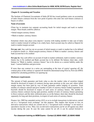 www.modelexam.in offers Online Model Exams for NISM, NCFM, BCFM Exams. Register Now!
==================================================================

Chapter 8: Accounting and Taxation

The Institute of Chartered Accountants of India (ICAI) has issued guidance notes on accounting
of index futures contracts from the view point of parties who enter into such futures contracts as
buyers or sellers
Name of accounts
Client has to maintain two separate accounting heads for initial margin and mark to market
margin. These heads could be called as:
• Initial margin-currency futures
• Mark to market- currency futures

Sometime clients may place extra deposit / security with trading member to take care of daily
mark to market instead of settling it on a daily basis. Such account may be called as Deposit for
mark to market margin account

For pay out: Any cash lay out on account of initial margin or mark to market has to be debited
to respective heads i.e., Initial margin-currency futures or Mark to market- currency futures and
bank account has to be credited

For pay in: Any cash inflow on account of mark to market settlement, mark to market- currency
futures has to be credited and Bank account has to be debited. On balance sheet date, credit
balance in “Mark to market- currency futures” has to be shown as a current liability under the
head –“current liabilities and provisions

If more than one contract in a series are outstanding at the time of expiry/ squaring off, the
contract price of the contract so squared off should be determined using First-in, First-out (FIFO)
method for calculating profit/loss on squaring-up.

Disclosure requirements

The amount of bank guarantee and book value as also the market value of securities lodged
should be disclosed in respect of contracts having open positions at the year end, where initial
margin money has been paid by way of bank guarantee and/or lodging of securities. Total
number of contracts entered and gross number of units of currency futures traded (separately for
buy/sell) should be disclosed in respect of each series of currency futures. The number of
currency futures contracts having open position, number of units of currency futures pertaining
to those contracts and the daily settlement price as on the balance sheet date should be disclosed
separately for long and short positions, in respect of each series of currency futures

Finance Act, 2005 has amended section 43(5) so as to exclude transactions in derivatives carried
out in a “recognized stock exchange” for this purpose. This implies that income or loss on
derivative transactions which are carried out in a “recognized stock exchange” is not taxed as
speculative income or loss. Thus, loss on derivative transactions can be set off against any other
income during the year. In case the same cannot be set off, it can be carried forward to


    For classroom training on NISM Exams – Contact (0) 98949 49987, (0) 98949 49988
 