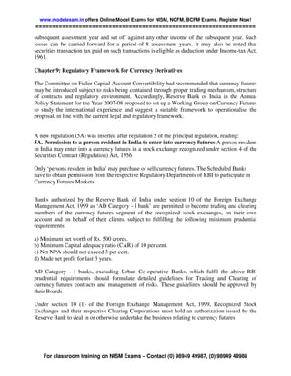 www.modelexam.in offers Online Model Exams for NISM, NCFM, BCFM Exams. Register Now!
==================================================================

subsequent assessment year and set off against any other income of the subsequent year. Such
losses can be carried forward for a period of 8 assessment years. It may also be noted that
securities transaction tax paid on such transactions is eligible as deduction under Income-tax Act,
1961.

Chapter 9: Regulatory Framework for Currency Derivatives

The Committee on Fuller Capital Account Convertibility had recommended that currency futures
may be introduced subject to risks being contained through proper trading mechanism, structure
of contracts and regulatory environment. Accordingly, Reserve Bank of India in the Annual
Policy Statement for the Year 2007-08 proposed to set up a Working Group on Currency Futures
to study the international experience and suggest a suitable framework to operationalise the
proposal, in line with the current legal and regulatory framework.


A new regulation (5A) was inserted after regulation 5 of the principal regulation, reading:
5A. Permission to a person resident in India to enter into currency futures A person resident
in India may enter into a currency futures in a stock exchange recognized under section 4 of the
Securities Contract (Regulation) Act, 1956

Only ‘persons resident in India’ may purchase or sell currency futures. The Scheduled Banks
have to obtain permission from the respective Regulatory Departments of RBI to participate in
Currency Futures Markets.


Banks authorized by the Reserve Bank of India under section 10 of the Foreign Exchange
Management Act, 1999 as ‘AD Category - I bank’ are permitted to become trading and clearing
members of the currency futures segment of the recognized stock exchanges, on their own
account and on behalf of their clients, subject to fulfilling the following minimum prudential
requirements:

a) Minimum net worth of Rs. 500 crores.
b) Minimum Capital adequacy ratio (CAR) of 10 per cent.
c) Net NPA should not exceed 3 per cent.
d) Made net profit for last 3 years.

AD Category - I banks, excluding Urban Co-operative Banks, which fulfil the above RBI
prudential requirements should formulate detailed guidelines for Trading and Clearing of
currency futures contracts and management of risks. These guidelines should be approved by
their Boards

Under section 10 (1) of the Foreign Exchange Management Act, 1999, Recognized Stock
Exchanges and their respective Clearing Corporations must hold an authorization issued by the
Reserve Bank to deal in or otherwise undertake the business relating to currency futures




    For classroom training on NISM Exams – Contact (0) 98949 49987, (0) 98949 49988
 