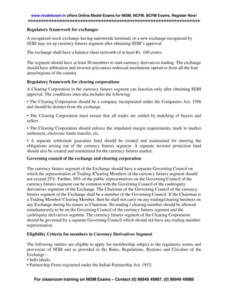 www.modelexam.in offers Online Model Exams for NISM, NCFM, BCFM Exams. Register Now!
==================================================================

Regulatory framework for exchanges
A recognized stock exchange having nationwide terminals or a new exchange recognized by
SEBI may set up currency futures segment after obtaining SEBI’s approval
The exchange shall have a balance sheet networth of at least Rs. 100 crores.

The segment should have at least 50 members to start currency derivatives trading. The exchange
should have arbitration and investor grievances redressal mechanism operative from all the four
areas/regions of the country
Regulatory framework for clearing corporations
A Clearing Corporation in the currency futures segment can function only after obtaining SEBI
approval. The conditions inter-alia includes the following:
• The Clearing Corporation should be a company incorporated under the Companies Act, 1956
and should be distinct from the exchange.
• The Clearing Corporation must ensure that all trades are settled by matching of buyers and
sellers
• The Clearing Corporation should enforce the stipulated margin requirements, mark to market
settlement, electronic funds transfer, etc.
• A separate settlement guarantee fund should be created and maintained for meeting the
obligations arising out of the currency futures segment. A separate investor protection fund
should also be created and maintained for the currency futures market.
Governing council of the exchange and clearing corporation

The currency futures segment of the Exchange should have a separate Governing Council on
which the representation of Trading /Clearing Members of the currency futures segment should
not exceed 25%. Further, 50% of the public representatives on the Governing Council of the
currency futures segment can be common with the Governing Council of the cash/equity
derivatives segments of the Exchange. The Chairman of the Governing Council of the currency
futures segment of the Exchange shall be a member of the Governing Council. If the Chairman is
a Trading Member/ Clearing Member, then he shall not carry on any trading/clearing business on
any Exchange during his tenure as Chairman. No trading / clearing member should be allowed
simultaneously to be on the Governing Council of the currency futures segment and the
cash/equity derivatives segment. The currency futures segment of the Clearing Corporation
should be governed by a separate Governing Council which should not have any trading member
representation.
Eligibility Criteria for members in Currency Derivatives Segment

The following entities are eligible to apply for membership subject to the regulatory norms and
provisions of SEBI and as provided in the Rules, Regulations, Byelaws and Circulars of the
Exchange -
• Individuals;
• Partnership Firms registered under the Indian Partnership Act, 1932;


    For classroom training on NISM Exams – Contact (0) 98949 49987, (0) 98949 49988
 