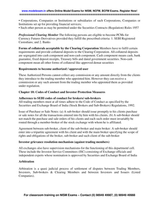 www.modelexam.in offers Online Model Exams for NISM, NCFM, BCFM Exams. Register Now!
==================================================================

• Corporations, Companies or Institutions or subsidiaries of such Corporations, Companies or
Institutions set up for providing financial services;
• Such other person as may be permitted under the Securities Contracts (Regulation) Rules 1957

Professional Clearing Member The following persons are eligible to become PCMs for
Currency Futures Derivatives provided they fulfill the prescribed criteria: 1. SEBI Registered
Custodians; and 2. Banks
Forms of collaterals acceptable by the Clearing Corporation Members have to fulfil certain
requirements and provide collateral deposits to the Clearing Corporation. All collateral deposits
are segregated into cash component and non-cash component. Cash component means cash, bank
guarantee, fixed deposit receipts, Treasury bills and dated government securities. Non-cash
component mean all other forms of collateral like approved demat securities

Requirements to become authorized / approved user
These Authorized Persons cannot collect any commission or any amount directly from the clients
they introduce to the trading member who appointed him. However they can receive a
commission or any such amount from the trading member who appointed them as provided
under regulation.

Chapter 10: Codes of Conduct and Investor Protection Measures
Adherence to SEBI codes of conduct for brokers/ sub-brokers
All trading members must at all times adhere to the Code of Conduct as specified by the
Securities and Exchange Board of India (Stock Brokers and Sub-Brokers) Regulations, 1992.
Issue of Purchase or Sale Notes: (a) A sub-broker should issue promptly to his clients purchase
or sale notes for all the transactions entered into by him with his clients. (b) A sub-broker should
not match the purchase and sale orders of his clients and each such order must invariably be
routed through a member-broker of the stock exchange with whom he is affiliated.
Agreement between sub-broker, client of the sub-broker and main broker: A sub-broker should
enter into a tripartite agreement with his client and with the main broker specifying the scope of
rights and obligations of the broker, sub-broker and such client of the sub-broker

Investor grievance resolution mechanism (against trading members)
All exchanges also have supervision mechanisms for the functioning of this department/ cell.
These include the Investor Service Committees (ISC) consisting of Exchange officials and
independent experts whose nomination is approved by Securities and Exchange Board of India
Arbitration

Arbitration is a quasi judicial process of settlement of disputes between Trading Members,
Investors, Sub-brokers & Clearing Members and between Investors and Issuers (Listed
Companies).




    For classroom training on NISM Exams – Contact (0) 98949 49987, (0) 98949 49988
 