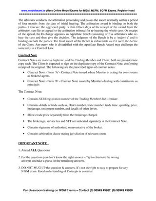 www.modelexam.in offers Online Model Exams for NISM, NCFM, BCFM Exams. Register Now!
==================================================================

The arbitrator conducts the arbitration proceeding and passes the award normally within a period
of four months from the date of initial hearing. The arbitration award is binding on both the
parties. However, the aggrieved party, within fifteen days of the receipt of the award from the
arbitrator, can file an appeal to the arbitration tribunal for re-hearing the whole case. On receipt
of the appeal, the Exchange appoints an Appellate Bench consisting of five arbitrators who re-
hear the case and then give the decision. The judgment of the Bench is by a ‘majority’ and is
binding on both the parties. The final award of the Bench is enforceable as if it were the decree
of the Court. Any party who is dissatisfied with the Appellate Bench Award may challenge the
same only in a Court of Law.

Contract Note
Contract Notes are made in duplicate, and the Trading Member and Client, both are provided one
copy each. The Client is expected to sign on the duplicate copy of the Contract Note, confirming
receipt of the original. The following are the prescribed types of contract notes:
   •   Contract Note - Form 'A' - Contract Note issued where Member is acting for constituents
       as brokers/ agents.
   •   Contract Note - Form 'B' - Contract Note issued by Members dealing with constituents as
       principals

The Contract Note:

   •   Contains SEBI registration number of the Trading Member/ Sub – broker.

   •   Contains details of trade such as, Order number, trade number, trade time, quantity, price,
       brokerage, settlement number, and details of other levies.

   •   Shows trade price separately from the brokerage charged

   •   The brokerage, service tax and STT are indicated separately in the Contract Note.

   •   Contains signature of authorized representative of the broker.

   •   Contains arbitration clause stating jurisdiction of relevant courts


IMPORTANT NOTE :

1. Attend ALL Questions

2. For the questions you don’t know the right answer – Try to eliminate the wrong
   answers and take a guess on the remaining answers.

3. DO NOT MUG UP the question & answers. It’s not the right to way to prepare for any
   NISM exam. Good understanding of Concepts is essential.




    For classroom training on NISM Exams – Contact (0) 98949 49987, (0) 98949 49988
 