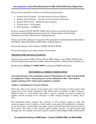 www.modelexam.in offers Online Model Exams for NISM, NCFM, BCFM Exams. Register Now!
==================================================================

We have been empanelled as Trainers in the following organizations

   •   National Stock Exchange – (For their Financial Literacy Program)
   •   Bombay Stock Exchange – (For their Investor Awareness Programs)
   •   Reliance Mutual Fund – (EDGE Learning Academy)
   •   NJ India Invest – (NJ Gurukul)
   •   ICICI Securities – (I-DIRECT)

We have conducted NCFM / BCFM / NISM / IAP sessions in more than 50 Colleges &
Universities including Madurai Kamaraj University, Vellore Institute of Technology,
Pondicherry University, PSG Institute of Management etc.

We have trained the employees of more than 100 organizations including Reliance Mutual Fund,
ICICI Bank, Aditya Birla Money, HDFC Bank, Deutsche Bank etc

We provide training on ALL modules of NISM, NCFM & BCFM.

We provide training on any subject related to Stock market.

TRAINING FOR COLLEGE STUDENTS

Training can be given for MBA, M.Com, B.Com, BBA students to pass NISM / NCFM exams
which will help in their placement in Banks, Share broking Offices, Mutual Fund Companies etc.

Kindly Contact Mr.Ram @ 0 98949 49987 for training on NISM Certifications.


                      NISM SERIES I: CURRENCY DERIVATIVES

Assessment Structure The examination consists of 100 questions of 1 mark each and should
be completed in 2 hours. The passing score on the examination is 60%. There shall be
negative marking of 25% of the marks assigned to a question

Chapter 1: Introduction to Currency Markets

(FX) is the value of one currency of one country versus value of currency of other country. Each
country has its own “brand” alongside its flag. When money is branded it is called “currency”.
Whenever there is a cross-border trade, there is need to exchange one brand of money for
another, and this exchange of two currencies is called “foreign exchange” or simply “forex”
(FX).

The documented history suggests that sometime in 1870 countries agreed to value their
currencies against value of currency of other country using gold as the benchmark for valuation.
As per this process, central banks issue paper currency and hold equivalent amount of gold in
their reserve. The value of each currency against another currency was derived from gold
exchange rate. For example, if one unit of gold is valued at Indian Rupees (INR) 10,000 and US


    For classroom training on NISM Exams – Contact (0) 98949 49987, (0) 98949 49988
 