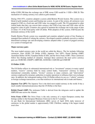 www.modelexam.in offers Online Model Exams for NISM, NCFM, BCFM Exams. Register Now!
==================================================================

dollar (USD) 500 than the exchange rate of INR versus USD would be 1 USD = INR 20. This
mechanism of valuing currency was called as gold standard.

During 1944-1971, countries adopted a system called Bretton Woods System. This system was a
blend of gold standard system and floating rate system. As part of the system, all currencies were
pegged to USD at a fixed rate and USD value was pegged to gold. The US guaranteed to other
central banks that they can convert their currency into USD at any time and USD value will be
pegged to value of gold. Countries also agreed to maintain the exchange rate in the range of plus
or minus 1% of the fixed parity with US dollar. With adoption of this system, USD became the
dominant currency of the world

Finally Bretton Woods system was suspended and countries adopted system of free floating or
managed float method of valuing the currency. Developed countries gradually moved to a market
determined exchange rate and developing countries adopted either a system of pegged currency
or a system of managed rate

Major currency pairs

The most traded currency pairs in the world are called the Majors. The list includes following
currencies: Euro (EUR), US Dollar (USD), Japanese Yen (JPY), Pound Sterling (GBP),
Australian Dollar (AUD), Canadian Dollar (CAD), and the Swiss Franc (CHF). These currencies
follow free floating method of valuation. Amongst these currencies the most active currency
pairs are: EURUSD, USDJPY, GBPUSD, AUDUSD, CADUSD and USDCHF

US Dollar (USD)

The US Dollar reflects its substantial international role as “investment” currency in many capital
markets, “reserve” currency held by many central banks, “transaction” currency in many
international commodity markets, “invoice” currency in many contracts, and “intervention”
currency employed by monetary authorities in market operations to influence their own exchange
rates. In addition, the widespread trading of the US Dollar reflects its use as a “vehicle” currency
in foreign exchange transactions, a use that reinforces its international role in trade and finance.

Japanese Yen (JPY) The Japanese Yen is the third most traded currency in the world. It has a
much smaller international presence than the US Dollar or the Euro

British Pound (GBP) The nickname Cable is derived from the telegrams used to update the
GBPUSD rates across the Atlantic

Swiss Franc (CHF) The Swiss Franc is the only currency of a major European country that
belongs neither to the European Monetary Union nor to the G-7 countries
As per Bank for International Settlements (BIS) survey of April 2010, daily turnover of
currencies in the global market is approximately USD 3.9trillion, making it the largest traded
asset class




    For classroom training on NISM Exams – Contact (0) 98949 49987, (0) 98949 49988
 