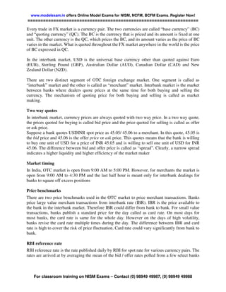 www.modelexam.in offers Online Model Exams for NISM, NCFM, BCFM Exams. Register Now!
==================================================================

Every trade in FX market is a currency pair. The two currencies are called “base currency” (BC)
and “quoting currency” (QC). The BC is the currency that is priced and its amount is fixed at one
unit. The other currency is the QC, which prices the BC, and its amount varies as the price of BC
varies in the market. What is quoted throughout the FX market anywhere in the world is the price
of BC expressed in QC.

In the interbank market, USD is the universal base currency other than quoted against Euro
(EUR), Sterling Pound (GBP), Australian Dollar (AUD), Canadian Dollar (CAD) and New
Zealand Dollar (NZD).

There are two distinct segment of OTC foreign exchange market. One segment is called as
“interbank” market and the other is called as “merchant” market. Interbank market is the market
between banks where dealers quote prices at the same time for both buying and selling the
currency. The mechanism of quoting price for both buying and selling is called as market
making.

Two way quotes
In interbank market, currency prices are always quoted with two way price. In a two way quote,
the prices quoted for buying is called bid price and the price quoted for selling is called as offer
or ask price.
Suppose a bank quotes USDINR spot price as 45.05/ 45.06 to a merchant. In this quote, 45.05 is
the bid price and 45.06 is the offer price or ask price. This quotes means that the bank is willing
to buy one unit of USD for a price of INR 45.05 and is willing to sell one unit of USD for INR
45.06. The difference between bid and offer price is called as “spread”. Clearly, a narrow spread
indicates a higher liquidity and higher efficiency of the market maker

Market timing
In India, OTC market is open from 9:00 AM to 5:00 PM. However, for merchants the market is
open from 9:00 AM to 4:30 PM and the last half hour is meant only for interbank dealings for
banks to square off excess positions

Price benchmarks
There are two price benchmarks used in the OTC market to price merchant transactions. Banks
price large value merchant transactions from interbank rate (IBR). IBR is the price available to
the bank in the interbank market. Therefore IBR could differ from bank to bank. For small value
transactions, banks publish a standard price for the day called as card rate. On most days for
most banks, the card rate is same for the whole day. However on the days of high volatility,
banks revise the card rate multiple times during the day. The difference between IBR and card
rate is high to cover the risk of price fluctuation. Card rate could vary significantly from bank to
bank.

RBI reference rate
RBI reference rate is the rate published daily by RBI for spot rate for various currency pairs. The
rates are arrived at by averaging the mean of the bid / offer rates polled from a few select banks



    For classroom training on NISM Exams – Contact (0) 98949 49987, (0) 98949 49988
 