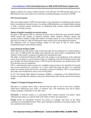 www.modelexam.in offers Online Model Exams for NISM, NCFM, BCFM Exams. Register Now!
==================================================================

during a random five minute window between 1145 AM and 1215 PM and the daily press on
RBI reference rate is be issued every week-day (excluding Saturdays) at around 12.30 PM.

OTC forward market

One more unique feature of OTC forward market is the requirement of underlying trade contract
before executing the forward contract. According to RBI guidelines, any resident Indian desiring
to book a forward contract should have an underlying trade contract which could establish
exposure to foreign currency

Impact of market economics on currency prices
the value if INR against USD is a function of factors local to India like gross domestic product
(GDP) growth rate, balance of payment situation, deficit situation, inflation, interest rate
scenario, policies related to inflow and outflow of foreign capital. It is also a function of factors
like prices of crude oil, value of USD against other currency pairs and geopolitical situation
The analytical tools of foreign-exchange market are the same as that of stock market:
fundamental analysis and technical analysis

Gross Domestic Product (GDP)
GDP represents the total market value of all goods and services produced in a country during a
given year. A GDP growth rate higher than expected may mean relative strengthening of the
currency of that country, assuming everything else remaining the same.
The Index of Industrial Production (IIP) shows the changes in the production in the industrial
sector of an economy in a given period of time, in comparison with a fixed reference point in the
past. In India, the fixed reference point is 1993-94 and the IIP numbers are reported using 1993-
94 as the base year for comparison
CPI is a statistical time-series measure of a weighted average of prices of a specified set of goods
and services purchased by consumers. It is a price index that tracks the prices of a specified
basket of consumer goods and services, providing a measure of inflation. CPI is a fixed quantity
price index and considered by some a cost of living index.
In US, The Federal Open Market Committee (FOMC), a component of the Federal Reserve
System, is responsible for making key decisions about interest rates and the growth of the money
supply

Chapter 2: Foreign Exchange Derivatives

Derivative is a product whose value is derived from the value of one or more basic variables,
called bases (underlying asset, index, or reference rate). The underlying asset can be equity,
foreign exchange, commodity or any other asset.

Forwards: A forward contract is a customized OTC contract between two parties, where
settlement takes place on a specific date in the future at today's pre-agreed price
Swaps: Swaps are agreements between two parties to exchange cash flows in the future
according to a prearranged formula. They can be regarded as portfolios of forward contracts. The
two commonly used swaps are:



    For classroom training on NISM Exams – Contact (0) 98949 49987, (0) 98949 49988
 
