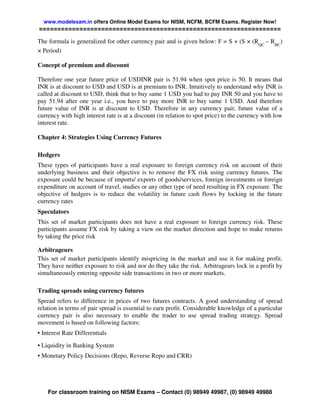 www.modelexam.in offers Online Model Exams for NISM, NCFM, BCFM Exams. Register Now!
==================================================================

The formula is generalized for other currency pair and is given below: F = S + (S × (RQC – RBC)
× Period)

Concept of premium and discount

Therefore one year future price of USDINR pair is 51.94 when spot price is 50. It means that
INR is at discount to USD and USD is at premium to INR. Intuitively to understand why INR is
called at discount to USD, think that to buy same 1 USD you had to pay INR 50 and you have to
pay 51.94 after one year i.e., you have to pay more INR to buy same 1 USD. And therefore
future value of INR is at discount to USD. Therefore in any currency pair, future value of a
currency with high interest rate is at a discount (in relation to spot price) to the currency with low
interest rate.

Chapter 4: Strategies Using Currency Futures

Hedgers
These types of participants have a real exposure to foreign currency risk on account of their
underlying business and their objective is to remove the FX risk using currency futures. The
exposure could be because of imports/ exports of goods/services, foreign investments or foreign
expenditure on account of travel, studies or any other type of need resulting in FX exposure. The
objective of hedgers is to reduce the volatility in future cash flows by locking in the future
currency rates
Speculators
This set of market participants does not have a real exposure to foreign currency risk. These
participants assume FX risk by taking a view on the market direction and hope to make returns
by taking the price risk

Arbitrageurs
This set of market participants identify mispricing in the market and use it for making profit.
They have neither exposure to risk and nor do they take the risk. Arbitrageurs lock in a profit by
simultaneously entering opposite side transactions in two or more markets.

Trading spreads using currency futures
Spread refers to difference in prices of two futures contracts. A good understanding of spread
relation in terms of pair spread is essential to earn profit. Considerable knowledge of a particular
currency pair is also necessary to enable the trader to use spread trading strategy. Spread
movement is based on following factors:
• Interest Rate Differentials
• Liquidity in Banking System
• Monetary Policy Decisions (Repo, Reverse Repo and CRR)




    For classroom training on NISM Exams – Contact (0) 98949 49987, (0) 98949 49988
 