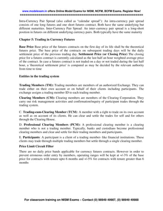 www.modelexam.in offers Online Model Exams for NISM, NCFM, BCFM Exams. Register Now!
==================================================================

Intra-Currency Pair Spread (also called as “calendar spread”): An intra-currency pair spread
consists of one long futures and one short futures contract. Both have the same underlying but
different maturities. Inter-Currency Pair Spread: An inter–currency pair spread is a long-short
position in futures on different underlying currency pairs. Both typically have the same maturity

Chapter 5: Trading in Currency Futures

Base Price Base price of the futures contracts on the first day of its life shall be the theoretical
futures price. The base price of the contracts on subsequent trading days will be the daily
settlement price of the previous trading day. Settlement Price (or Closing Price) The closing
price for a futures contract is currently calculated as the last half an hour weighted average price
of the contract. In case a futures contract is not traded on a day or not traded during the last half
hour, a 'theoretical settlement price' is computed as may be decided by the relevant authority
from time to time

Entities in the trading system

Trading Members (TM): Trading members are members of an authorized Exchange. They can
trade either on their own account or on behalf of their clients including participants. The
exchange assigns a trading member ID to each trading member.
Clearing Members (CM): Clearing members are members of the Clearing Corporation. They
carry out risk management activities and confirmation/inquiry of participant trades through the
trading system.

C. Trading-cum-Clearing Member (TCM): A member with a right to trade on its own account
as well as on account of its clients. He can clear and settle the trades for self and for others
through the Clearing House.
D. Professional Clearing Members (PCM): A professional clearing member is a clearing
member who is not a trading member. Typically, banks and custodians become professional
clearing members and clear and settle for their trading members and participants.
E. Participants: A participant is a client of a trading member- like financial institutions. These
clients may trade through multiple trading members but settle through a single clearing member.
Price Limit Circuit Filter
There are no daily price bands applicable for currency futures contracts. However in order to
prevent erroneous order entry by members, operating ranges will be kept at +/-3% of the base
price for contracts with tenure upto 6 months and +/-5% for contracts with tenure greater than 6
months




    For classroom training on NISM Exams – Contact (0) 98949 49987, (0) 98949 49988
 