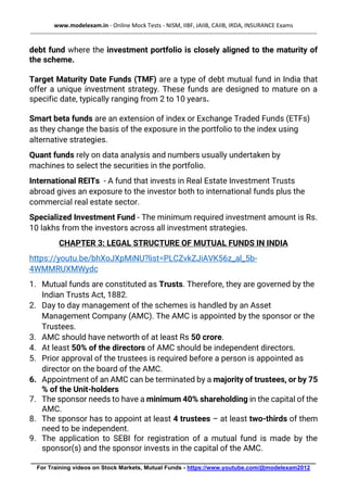 www.modelexam.in - Online Mock Tests - NISM, IIBF, JAIIB, CAIIB, IRDA, INSURANCE Exams
--------------------------------------------------------------------------------------------------------------------------------------------------
________________________________________________________________________________________
For Training videos on Stock Markets, Mutual Funds - https://www.youtube.com/@modelexam2012
debt fund where the investment portfolio is closely aligned to the maturity of
the scheme.
Target Maturity Date Funds (TMF) are a type of debt mutual fund in India that
offer a unique investment strategy. These funds are designed to mature on a
specific date, typically ranging from 2 to 10 years.
Smart beta funds are an extension of index or Exchange Traded Funds (ETFs)
as they change the basis of the exposure in the portfolio to the index using
alternative strategies.
Quant funds rely on data analysis and numbers usually undertaken by
machines to select the securities in the portfolio.
International REITs - A fund that invests in Real Estate Investment Trusts
abroad gives an exposure to the investor both to international funds plus the
commercial real estate sector.
Specialized Investment Fund - The minimum required investment amount is Rs.
10 lakhs from the investors across all investment strategies.
CHAPTER 3: LEGAL STRUCTURE OF MUTUAL FUNDS IN INDIA
https://youtu.be/bhXoJXpMiNU?list=PLCZvkZJiAVK56z_al_5b-
4WMMRUXMWydc
1. Mutual funds are constituted as Trusts. Therefore, they are governed by the
Indian Trusts Act, 1882.
2. Day to day management of the schemes is handled by an Asset
Management Company (AMC). The AMC is appointed by the sponsor or the
Trustees.
3. AMC should have networth of at least Rs 50 crore.
4. At least 50% of the directors of AMC should be independent directors.
5. Prior approval of the trustees is required before a person is appointed as
director on the board of the AMC.
6. Appointment of an AMC can be terminated by a majority of trustees, or by 75
% of the Unit-holders
7. The sponsor needs to have a minimum 40% shareholding in the capital of the
AMC.
8. The sponsor has to appoint at least 4 trustees – at least two-thirds of them
need to be independent.
9. The application to SEBI for registration of a mutual fund is made by the
sponsor(s) and the sponsor invests in the capital of the AMC.
 